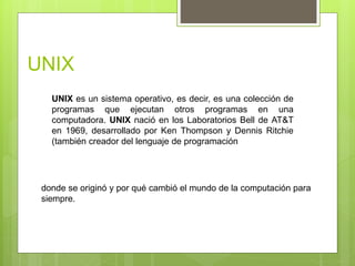 UNIX
UNIX es un sistema operativo, es decir, es una colección de
programas que ejecutan otros programas en una
computadora. UNIX nació en los Laboratorios Bell de AT&T
en 1969, desarrollado por Ken Thompson y Dennis Ritchie
(también creador del lenguaje de programación
donde se originó y por qué cambió el mundo de la computación para
siempre.
 