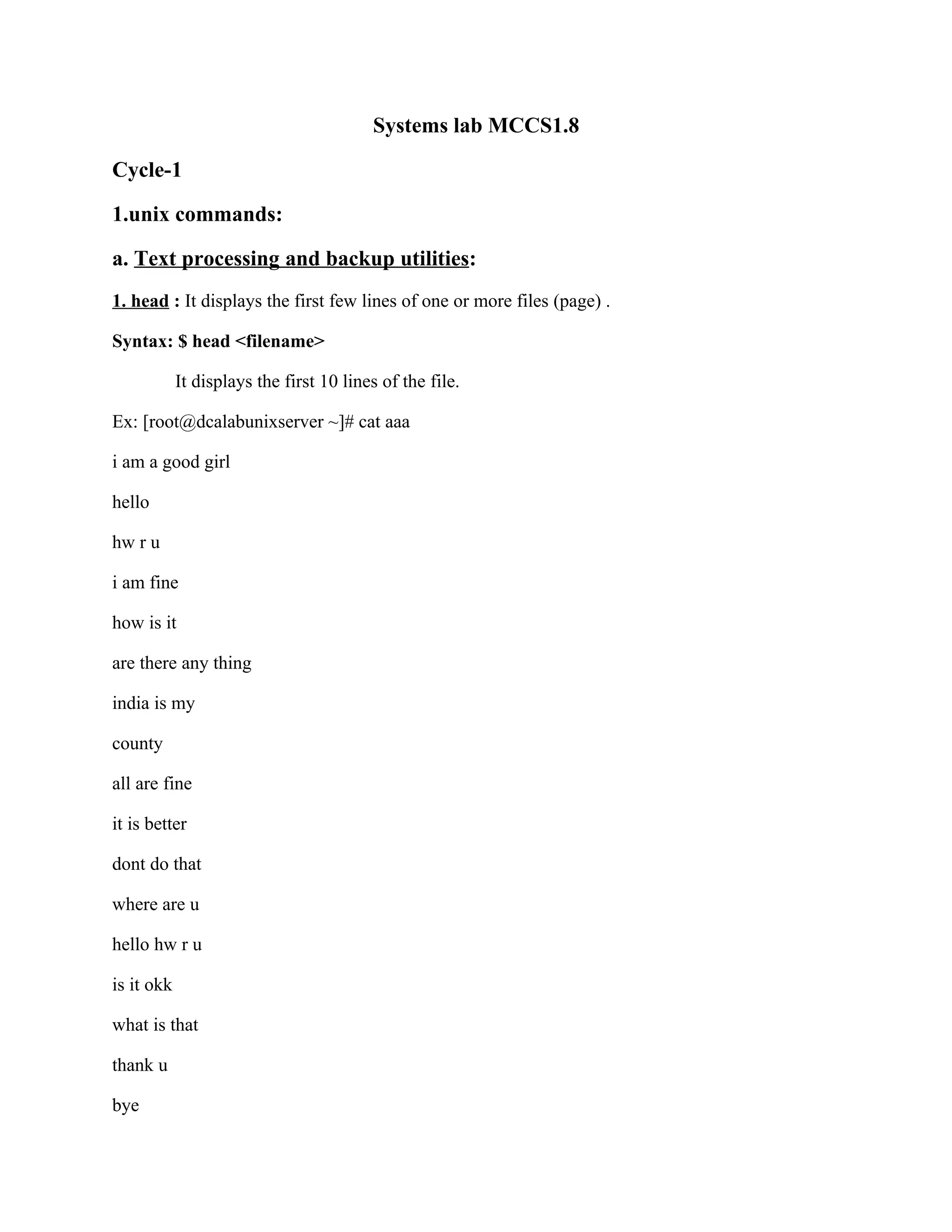 Systems lab MCCS1.8

Cycle-1

1.unix commands:

a. Text processing and backup utilities:
1. head : It displays the first few lines of one or more files (page) .

Syntax: $ head <filename>

            It displays the first 10 lines of the file.

Ex: [root@dcalabunixserver ~]# cat aaa

i am a good girl

hello

hw r u

i am fine

how is it

are there any thing

india is my

county

all are fine

it is better

dont do that

where are u

hello hw r u

is it okk

what is that

thank u

bye
 