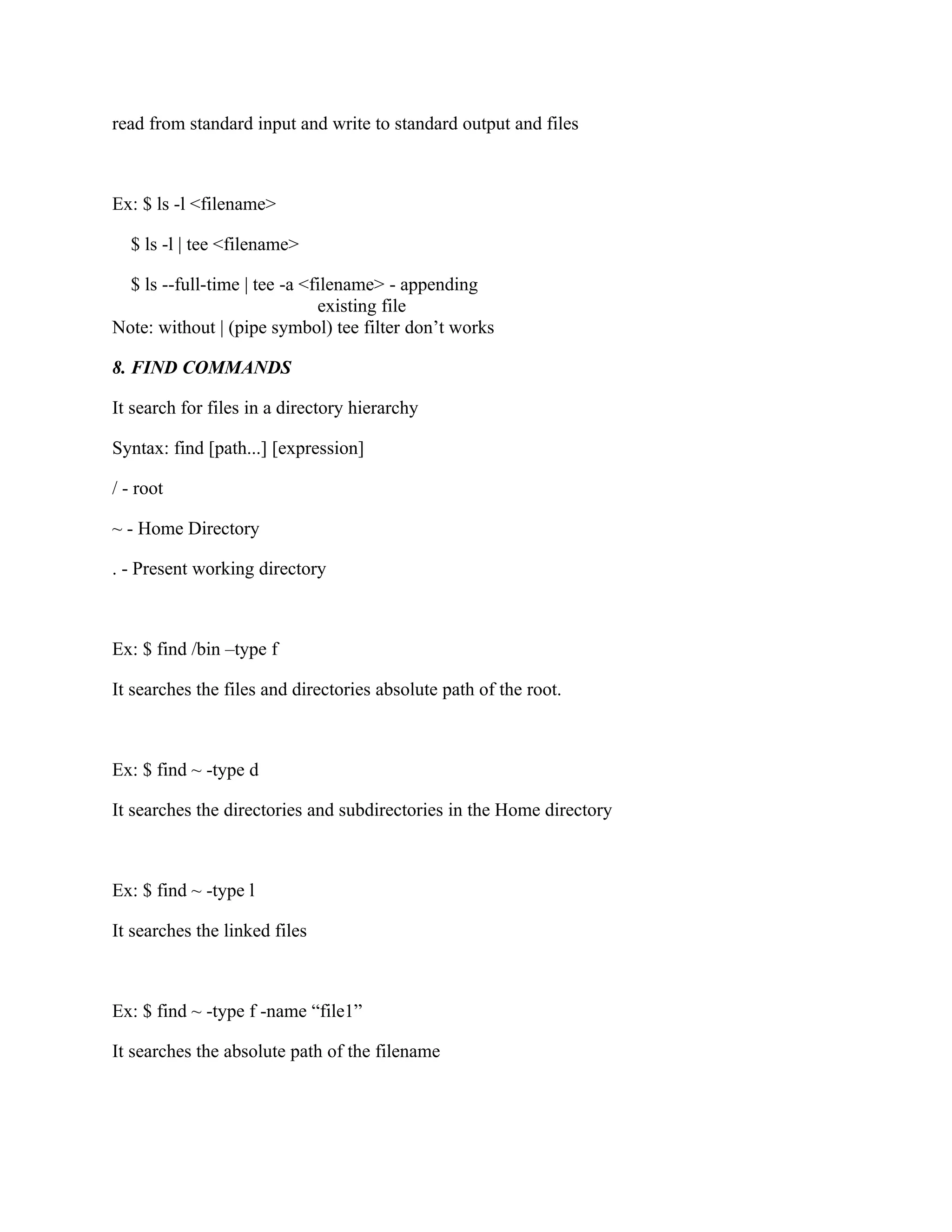 read from standard input and write to standard output and files



Ex: $ ls -l <filename>

  $ ls -l | tee <filename>

  $ ls --full-time | tee -a <filename> - appending
                              existing file
Note: without | (pipe symbol) tee filter don’t works

8. FIND COMMANDS

It search for files in a directory hierarchy

Syntax: find [path...] [expression]

/ - root

~ - Home Directory

. - Present working directory



Ex: $ find /bin –type f

It searches the files and directories absolute path of the root.



Ex: $ find ~ -type d

It searches the directories and subdirectories in the Home directory



Ex: $ find ~ -type l

It searches the linked files



Ex: $ find ~ -type f -name “file1”

It searches the absolute path of the filename
 