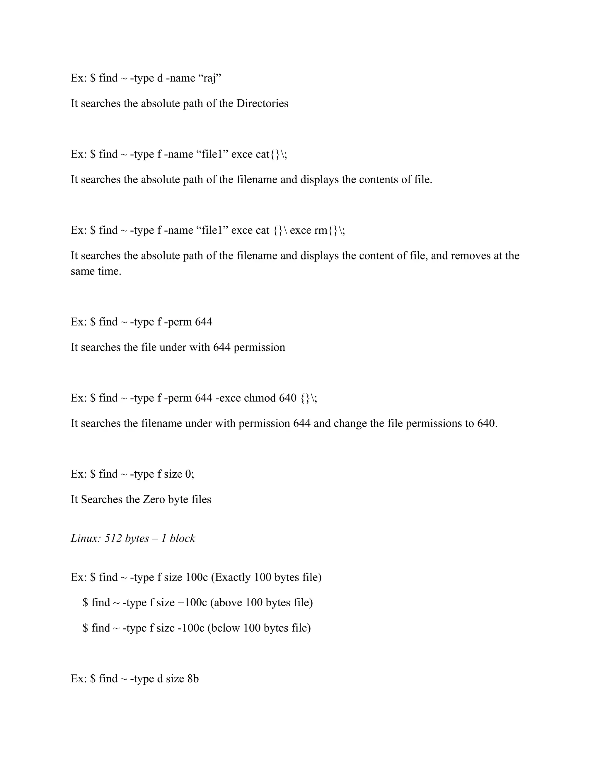 Ex: $ find ~ -type d -name “raj”

It searches the absolute path of the Directories



Ex: $ find ~ -type f -name “file1” exce cat{};

It searches the absolute path of the filename and displays the contents of file.



Ex: $ find ~ -type f -name “file1” exce cat {} exce rm{};

It searches the absolute path of the filename and displays the content of file, and removes at the
same time.



Ex: $ find ~ -type f -perm 644

It searches the file under with 644 permission



Ex: $ find ~ -type f -perm 644 -exce chmod 640 {};

It searches the filename under with permission 644 and change the file permissions to 640.



Ex: $ find ~ -type f size 0;

It Searches the Zero byte files


Linux: 512 bytes – 1 block


Ex: $ find ~ -type f size 100c (Exactly 100 bytes file)

  $ find ~ -type f size +100c (above 100 bytes file)

  $ find ~ -type f size -100c (below 100 bytes file)



Ex: $ find ~ -type d size 8b
 