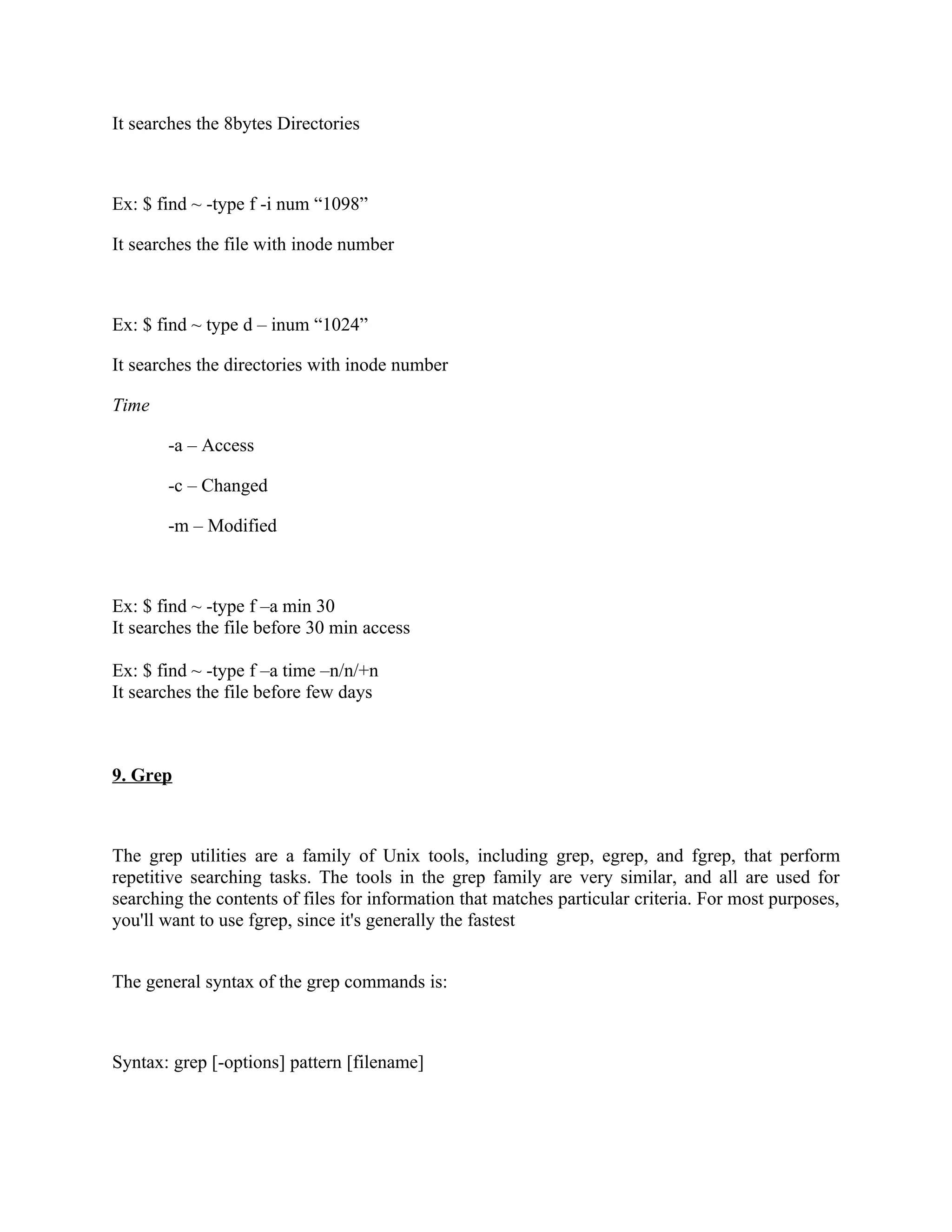 It searches the 8bytes Directories



Ex: $ find ~ -type f -i num “1098”

It searches the file with inode number



Ex: $ find ~ type d – inum “1024”

It searches the directories with inode number

Time

       -a – Access

       -c – Changed

       -m – Modified



Ex: $ find ~ -type f –a min 30
It searches the file before 30 min access

Ex: $ find ~ -type f –a time –n/n/+n
It searches the file before few days



9. Grep



The grep utilities are a family of Unix tools, including grep, egrep, and fgrep, that perform
repetitive searching tasks. The tools in the grep family are very similar, and all are used for
searching the contents of files for information that matches particular criteria. For most purposes,
you'll want to use fgrep, since it's generally the fastest


The general syntax of the grep commands is:



Syntax: grep [-options] pattern [filename]
 