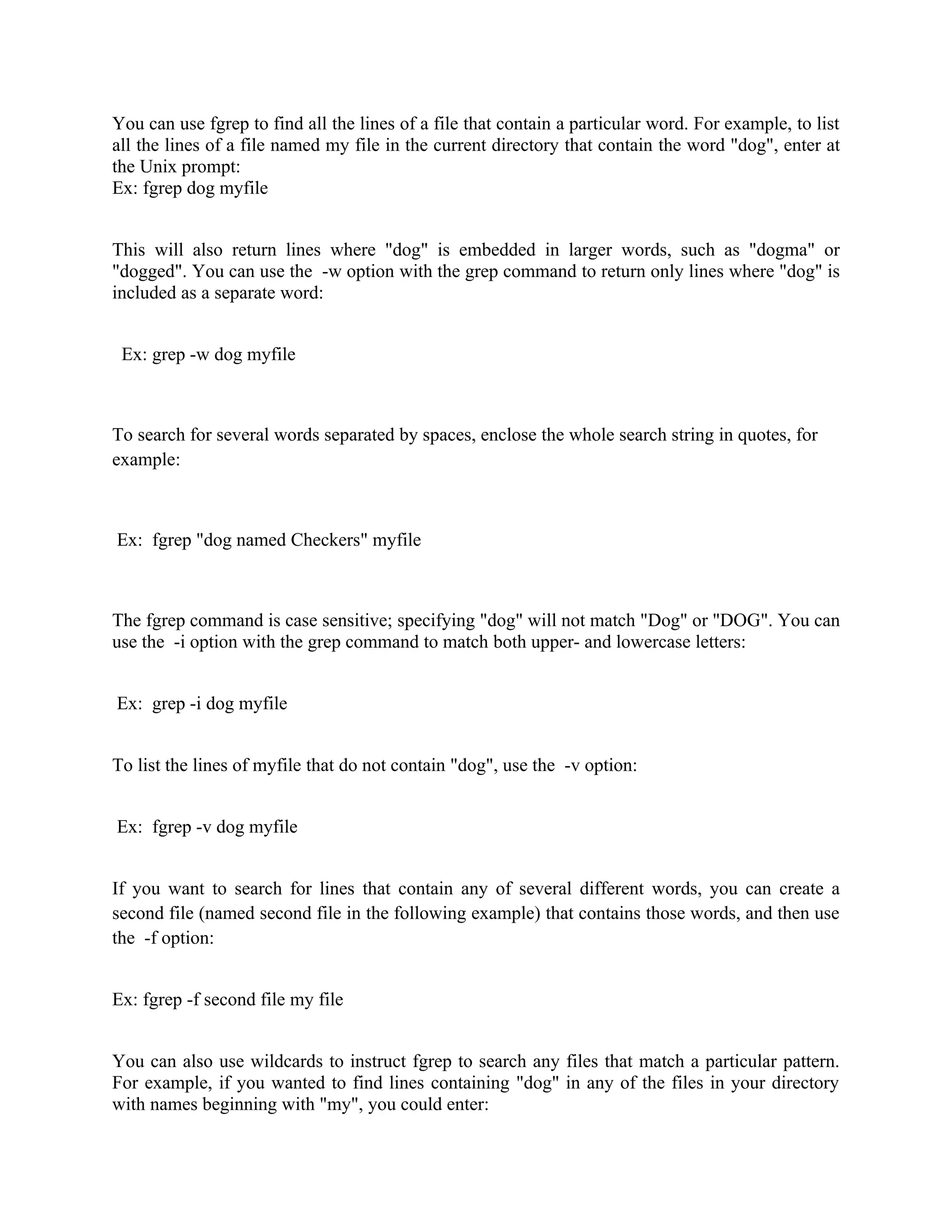 You can use fgrep to find all the lines of a file that contain a particular word. For example, to list
all the lines of a file named my file in the current directory that contain the word "dog", enter at
the Unix prompt:
Ex: fgrep dog myfile


This will also return lines where "dog" is embedded in larger words, such as "dogma" or
"dogged". You can use the -w option with the grep command to return only lines where "dog" is
included as a separate word:


 Ex: grep -w dog myfile



To search for several words separated by spaces, enclose the whole search string in quotes, for
example:



Ex: fgrep "dog named Checkers" myfile



The fgrep command is case sensitive; specifying "dog" will not match "Dog" or "DOG". You can
use the -i option with the grep command to match both upper- and lowercase letters:


Ex: grep -i dog myfile


To list the lines of myfile that do not contain "dog", use the -v option:


Ex: fgrep -v dog myfile


If you want to search for lines that contain any of several different words, you can create a
second file (named second file in the following example) that contains those words, and then use
the -f option:


Ex: fgrep -f second file my file


You can also use wildcards to instruct fgrep to search any files that match a particular pattern.
For example, if you wanted to find lines containing "dog" in any of the files in your directory
with names beginning with "my", you could enter:
 