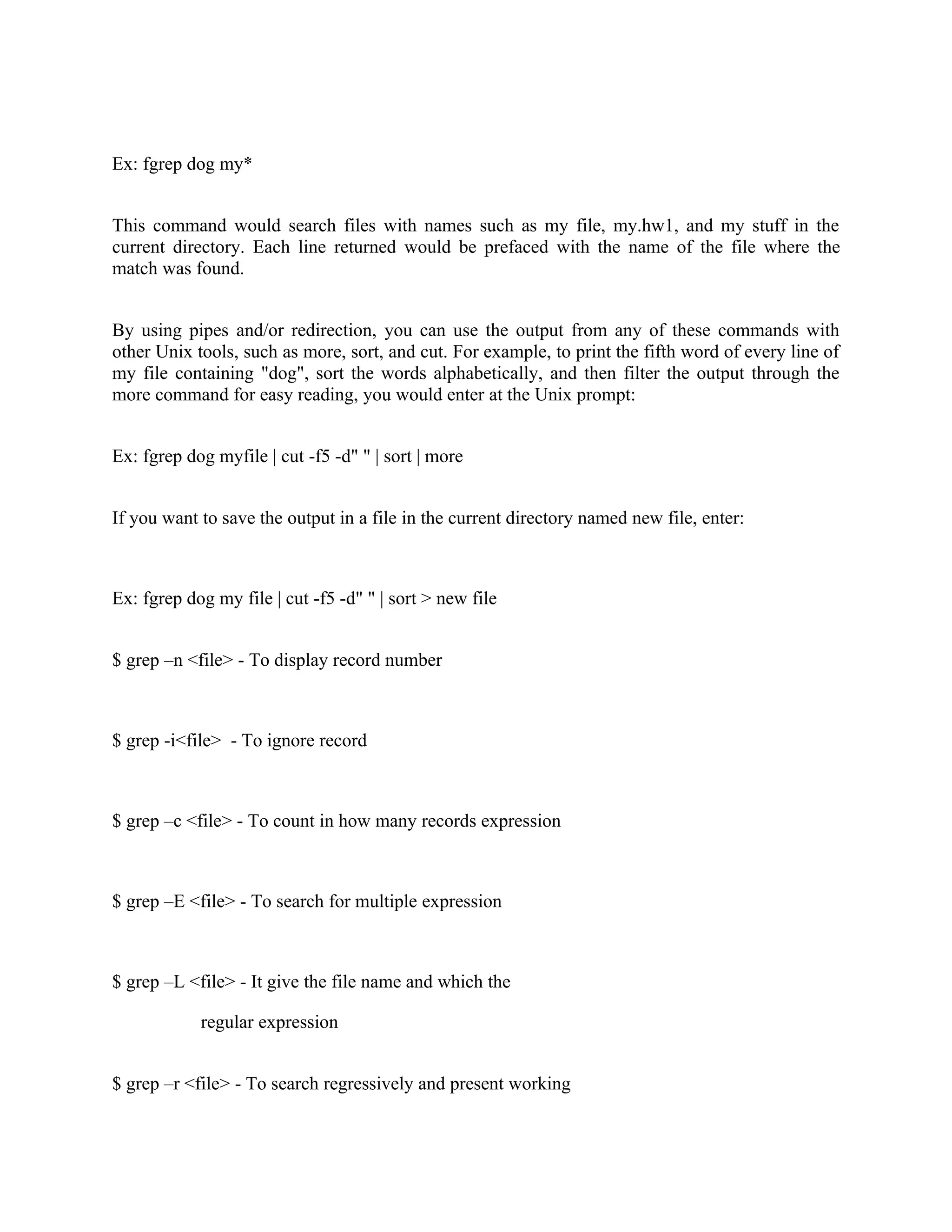 Ex: fgrep dog my*


This command would search files with names such as my file, my.hw1, and my stuff in the
current directory. Each line returned would be prefaced with the name of the file where the
match was found.


By using pipes and/or redirection, you can use the output from any of these commands with
other Unix tools, such as more, sort, and cut. For example, to print the fifth word of every line of
my file containing "dog", sort the words alphabetically, and then filter the output through the
more command for easy reading, you would enter at the Unix prompt:


Ex: fgrep dog myfile | cut -f5 -d" " | sort | more


If you want to save the output in a file in the current directory named new file, enter:



Ex: fgrep dog my file | cut -f5 -d" " | sort > new file


$ grep –n <file> - To display record number



$ grep -i<file> - To ignore record



$ grep –c <file> - To count in how many records expression



$ grep –E <file> - To search for multiple expression



$ grep –L <file> - It give the file name and which the

            regular expression


$ grep –r <file> - To search regressively and present working
 
