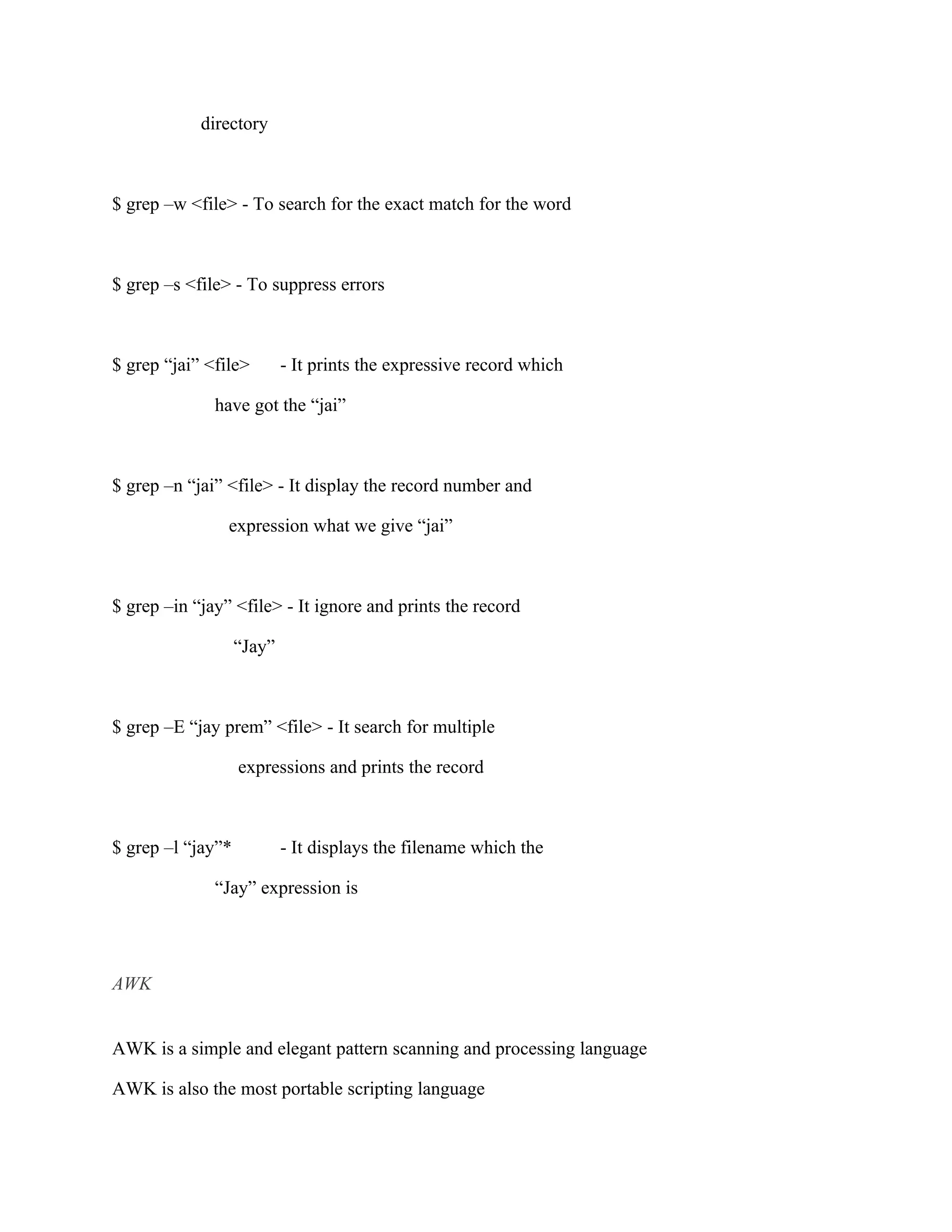 directory



$ grep –w <file> - To search for the exact match for the word



$ grep –s <file> - To suppress errors



$ grep “jai” <file>        - It prints the expressive record which

              have got the “jai”



$ grep –n “jai” <file> - It display the record number and

                expression what we give “jai”



$ grep –in “jay” <file> - It ignore and prints the record

                   “Jay”



$ grep –E “jay prem” <file> - It search for multiple

                   expressions and prints the record



$ grep –l “jay”*           - It displays the filename which the

              “Jay” expression is




AWK


AWK is a simple and elegant pattern scanning and processing language

AWK is also the most portable scripting language
 