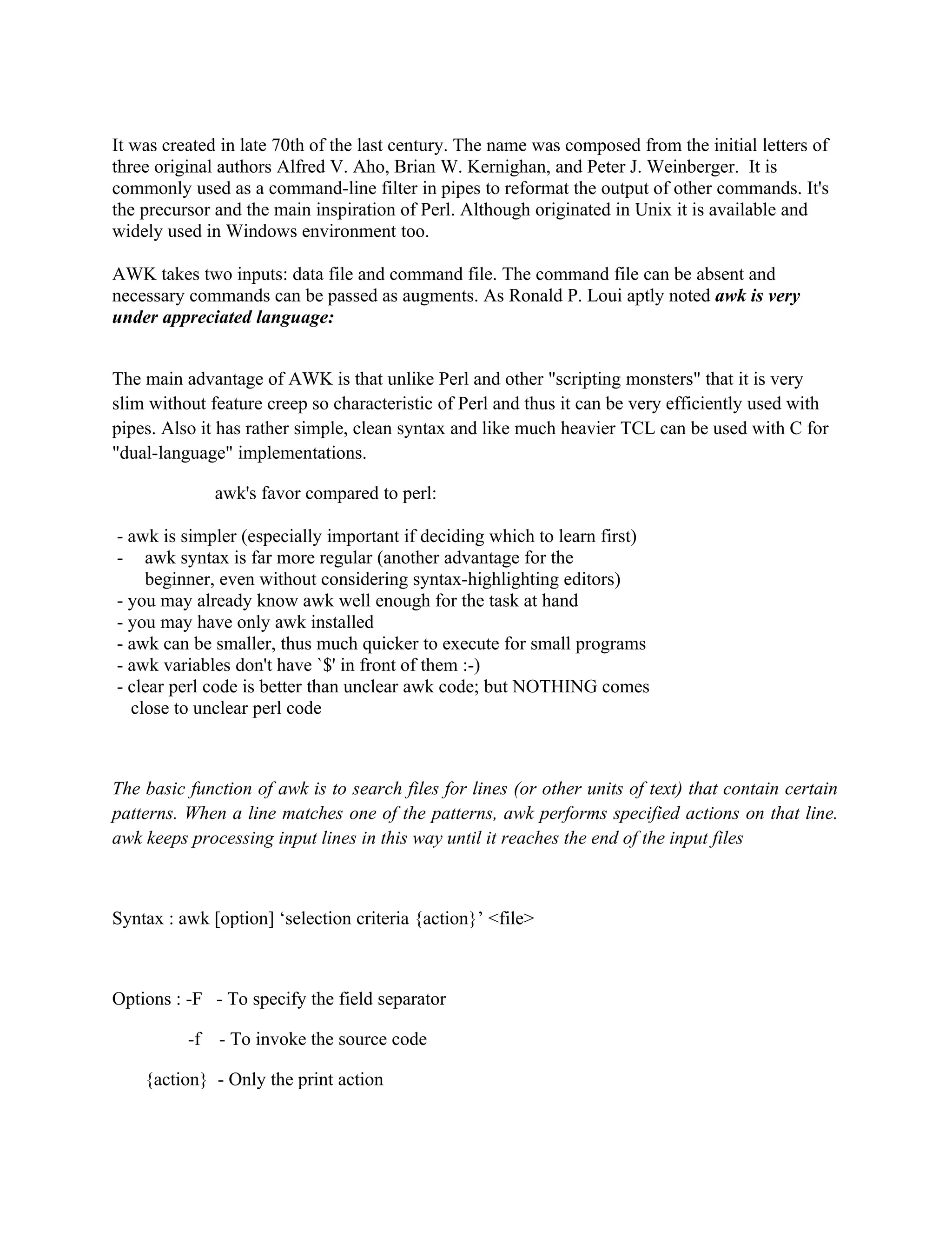 It was created in late 70th of the last century. The name was composed from the initial letters of
three original authors Alfred V. Aho, Brian W. Kernighan, and Peter J. Weinberger. It is
commonly used as a command-line filter in pipes to reformat the output of other commands. It's
the precursor and the main inspiration of Perl. Although originated in Unix it is available and
widely used in Windows environment too.

AWK takes two inputs: data file and command file. The command file can be absent and
necessary commands can be passed as augments. As Ronald P. Loui aptly noted awk is very
under appreciated language:


The main advantage of AWK is that unlike Perl and other "scripting monsters" that it is very
slim without feature creep so characteristic of Perl and thus it can be very efficiently used with
pipes. Also it has rather simple, clean syntax and like much heavier TCL can be used with C for
"dual-language" implementations.

               awk's favor compared to perl:

- awk is simpler (especially important if deciding which to learn first)
- awk syntax is far more regular (another advantage for the
    beginner, even without considering syntax-highlighting editors)
- you may already know awk well enough for the task at hand
- you may have only awk installed
- awk can be smaller, thus much quicker to execute for small programs
- awk variables don't have `$' in front of them :-)
- clear perl code is better than unclear awk code; but NOTHING comes
  close to unclear perl code



The basic function of awk is to search files for lines (or other units of text) that contain certain
patterns. When a line matches one of the patterns, awk performs specified actions on that line.
awk keeps processing input lines in this way until it reaches the end of the input files



Syntax : awk [option] ‘selection criteria {action}’ <file>



Options : -F - To specify the field separator

          -f   - To invoke the source code

    {action} - Only the print action
 