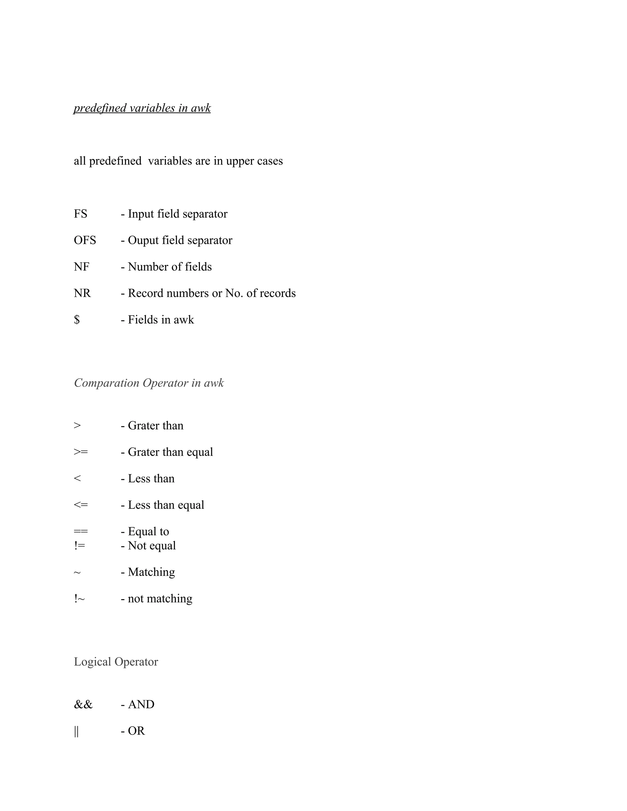 predefined variables in awk



all predefined variables are in upper cases



FS       - Input field separator

OFS      - Ouput field separator

NF       - Number of fields

NR       - Record numbers or No. of records

$        - Fields in awk




Comparation Operator in awk


>        - Grater than

>=       - Grater than equal

<        - Less than

<=       - Less than equal

==       - Equal to
!=       - Not equal

~        - Matching

!~       - not matching




Logical Operator


&&       - AND

||       - OR
 