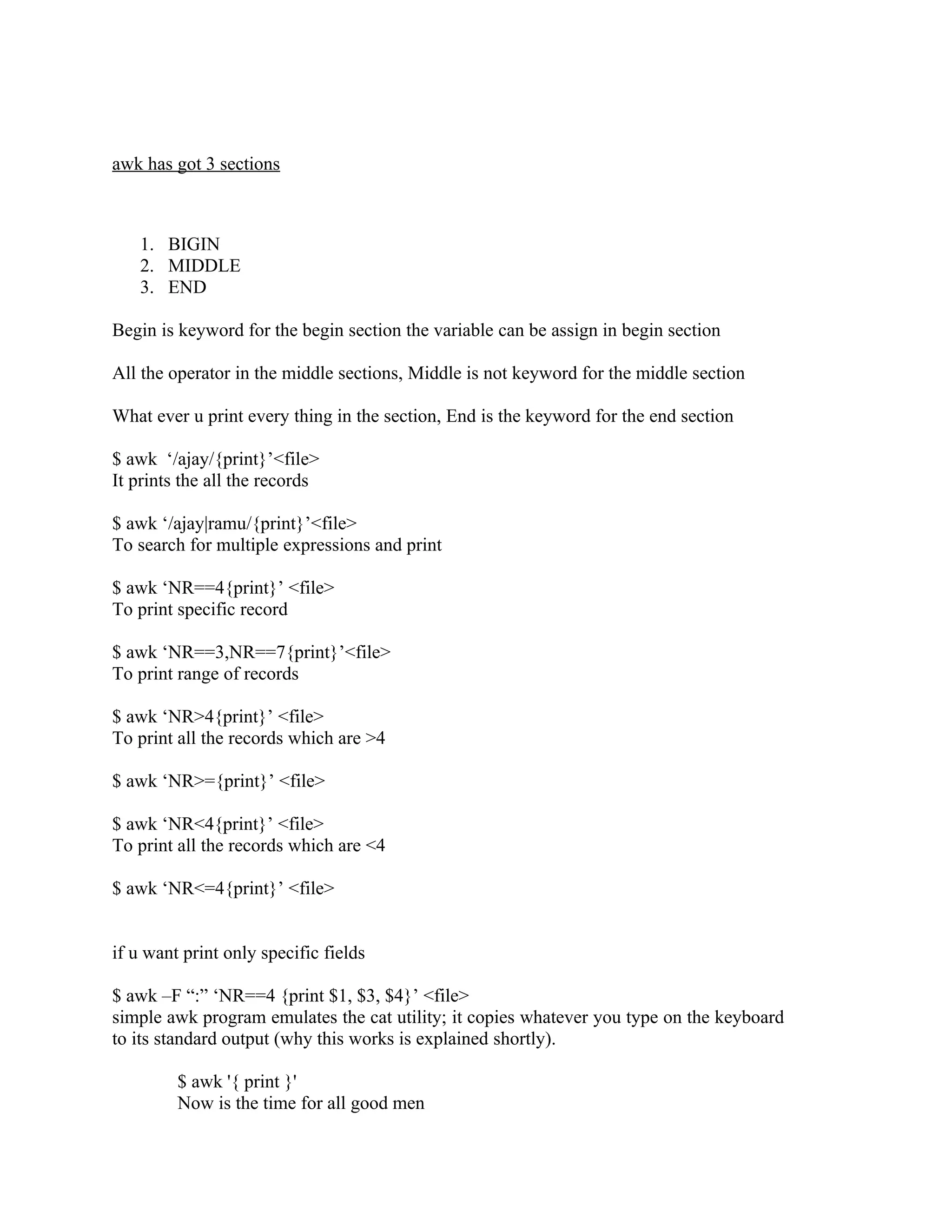 awk has got 3 sections



   1. BIGIN
   2. MIDDLE
   3. END

Begin is keyword for the begin section the variable can be assign in begin section

All the operator in the middle sections, Middle is not keyword for the middle section

What ever u print every thing in the section, End is the keyword for the end section

$ awk ‘/ajay/{print}’<file>
It prints the all the records

$ awk ‘/ajay|ramu/{print}’<file>
To search for multiple expressions and print

$ awk ‘NR==4{print}’ <file>
To print specific record

$ awk ‘NR==3,NR==7{print}’<file>
To print range of records

$ awk ‘NR>4{print}’ <file>
To print all the records which are >4

$ awk ‘NR>={print}’ <file>

$ awk ‘NR<4{print}’ <file>
To print all the records which are <4

$ awk ‘NR<=4{print}’ <file>


if u want print only specific fields

$ awk –F “:” ‘NR==4 {print $1, $3, $4}’ <file>
simple awk program emulates the cat utility; it copies whatever you type on the keyboard
to its standard output (why this works is explained shortly).

         $ awk '{ print }'
         Now is the time for all good men
 