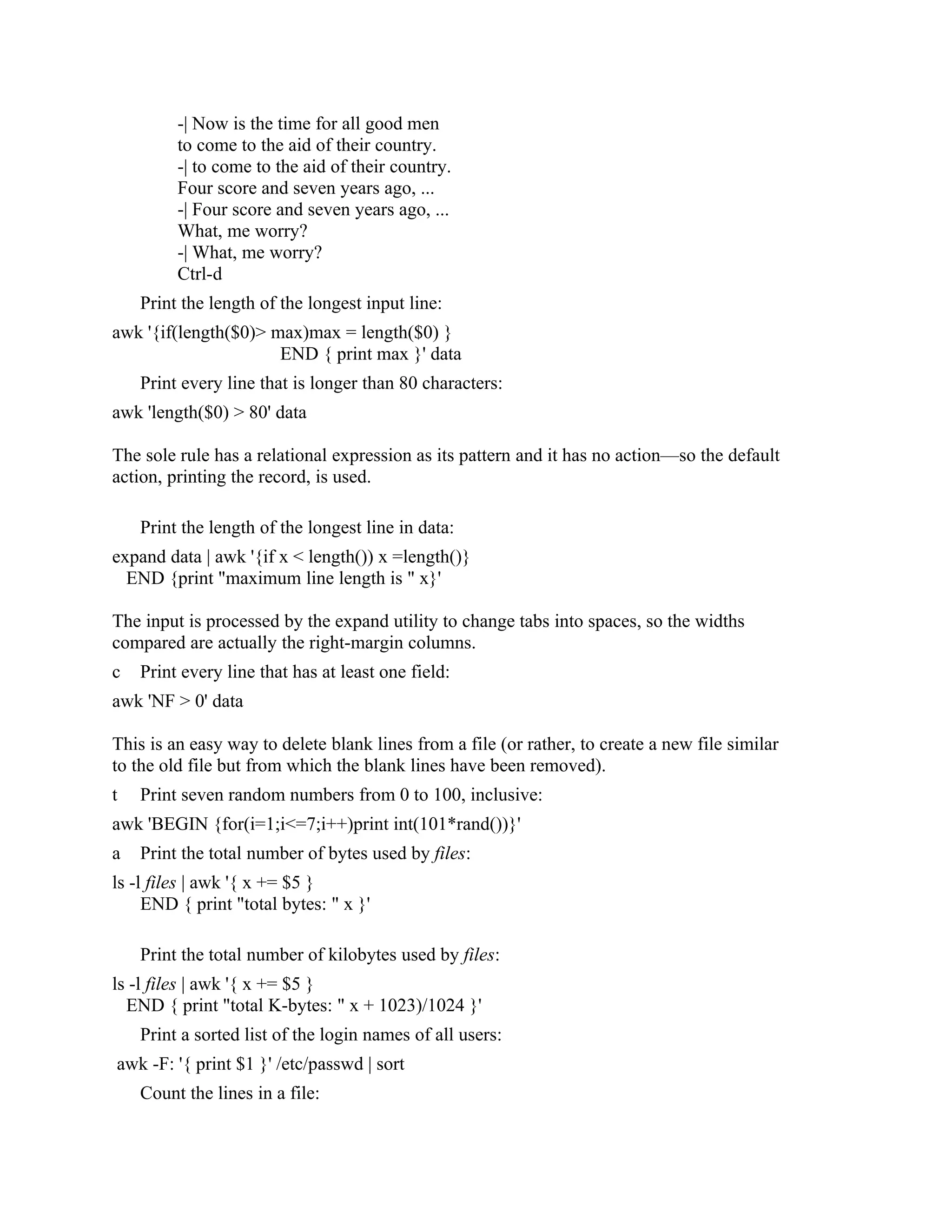 -| Now is the time for all good men
         to come to the aid of their country.
         -| to come to the aid of their country.
         Four score and seven years ago, ...
         -| Four score and seven years ago, ...
         What, me worry?
         -| What, me worry?
         Ctrl-d
    Print the length of the longest input line:
awk '{if(length($0)> max)max = length($0) }
                      END { print max }' data
    Print every line that is longer than 80 characters:
awk 'length($0) > 80' data

The sole rule has a relational expression as its pattern and it has no action—so the default
action, printing the record, is used.

    Print the length of the longest line in data:
expand data | awk '{if x < length()) x =length()}
  END {print "maximum line length is " x}'

The input is processed by the expand utility to change tabs into spaces, so the widths
compared are actually the right-margin columns.
c   Print every line that has at least one field:
awk 'NF > 0' data

This is an easy way to delete blank lines from a file (or rather, to create a new file similar
to the old file but from which the blank lines have been removed).
t   Print seven random numbers from 0 to 100, inclusive:
awk 'BEGIN {for(i=1;i<=7;i++)print int(101*rand())}'
a   Print the total number of bytes used by files:
ls -l files | awk '{ x += $5 }
     END { print "total bytes: " x }'

    Print the total number of kilobytes used by files:
ls -l files | awk '{ x += $5 }
  END { print "total K-bytes: " x + 1023)/1024 }'
    Print a sorted list of the login names of all users:
awk -F: '{ print $1 }' /etc/passwd | sort
    Count the lines in a file:
 