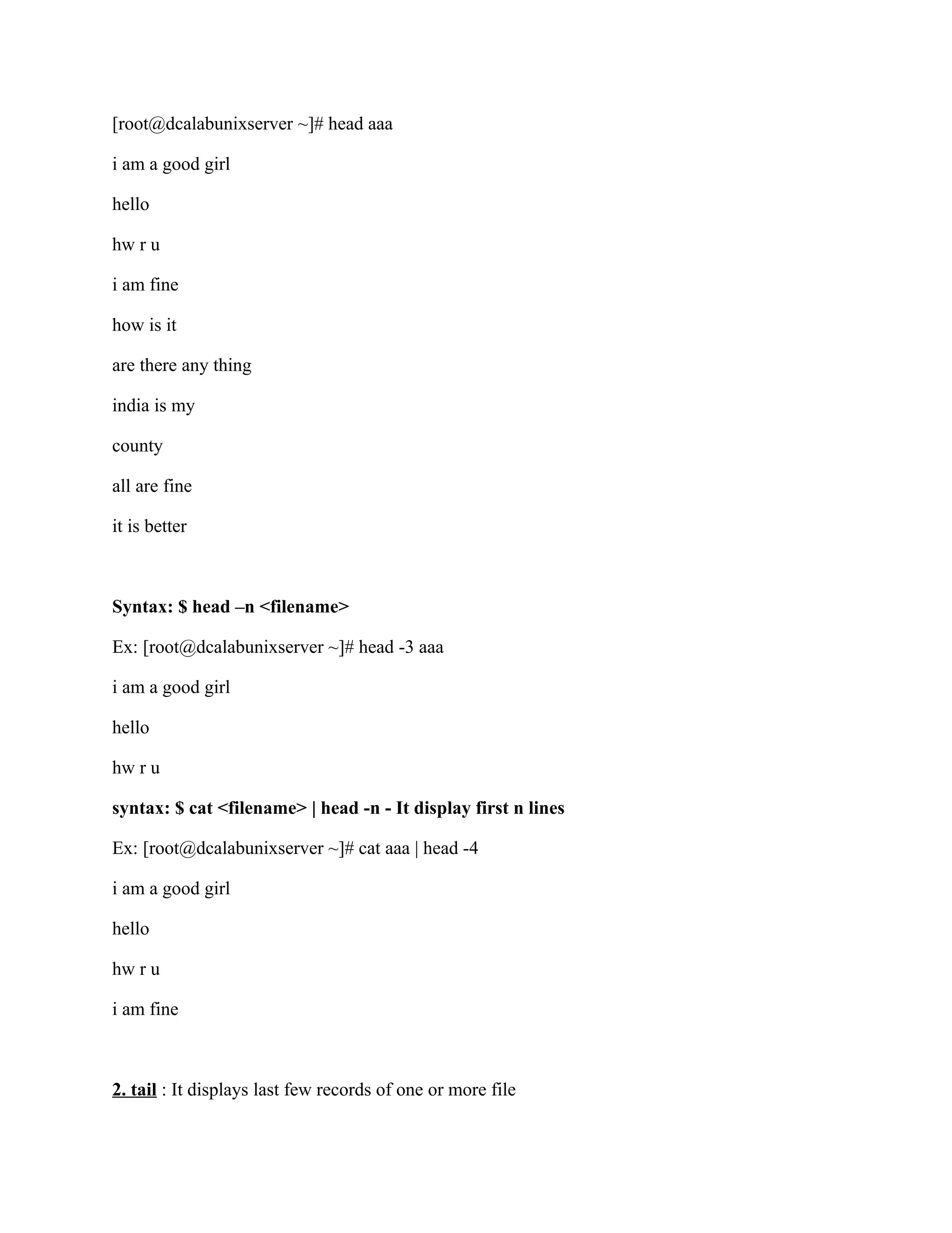 [root@dcalabunixserver ~]# head aaa

i am a good girl

hello

hw r u

i am fine

how is it

are there any thing

india is my

county

all are fine

it is better



Syntax: $ head –n <filename>

Ex: [root@dcalabunixserver ~]# head -3 aaa

i am a good girl

hello

hw r u

syntax: $ cat <filename> | head -n - It display first n lines

Ex: [root@dcalabunixserver ~]# cat aaa | head -4

i am a good girl

hello

hw r u

i am fine



2. tail : It displays last few records of one or more file
 