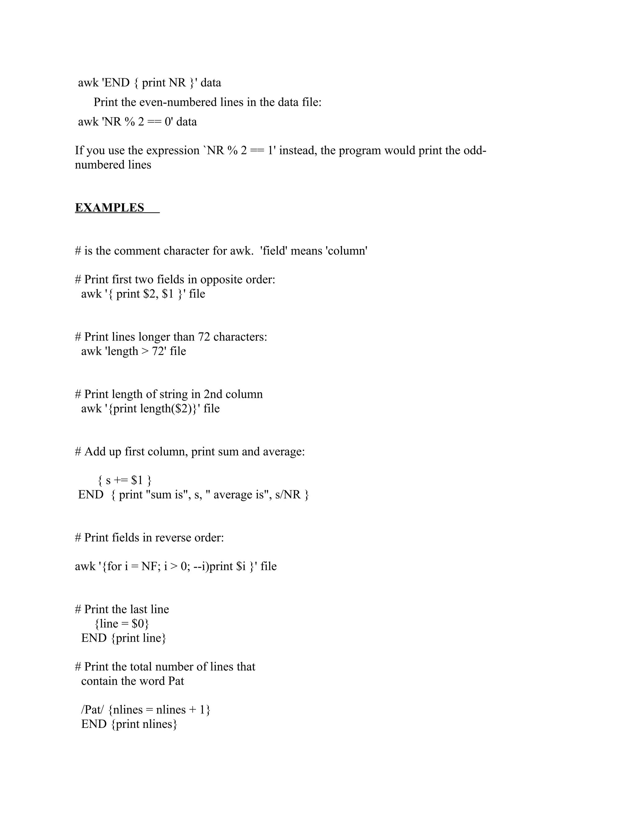 awk 'END { print NR }' data
    Print the even-numbered lines in the data file:
awk 'NR % 2 == 0' data

If you use the expression `NR % 2 == 1' instead, the program would print the odd-
numbered lines


EXAMPLES


# is the comment character for awk. 'field' means 'column'

# Print first two fields in opposite order:
 awk '{ print $2, $1 }' file


# Print lines longer than 72 characters:
 awk 'length > 72' file


# Print length of string in 2nd column
 awk '{print length($2)}' file


# Add up first column, print sum and average:

  { s += $1 }
END { print "sum is", s, " average is", s/NR }


# Print fields in reverse order:

awk '{for i = NF; i > 0; --i)print $i }' file


# Print the last line
    {line = $0}
 END {print line}

# Print the total number of lines that
 contain the word Pat

 /Pat/ {nlines = nlines + 1}
 END {print nlines}
 