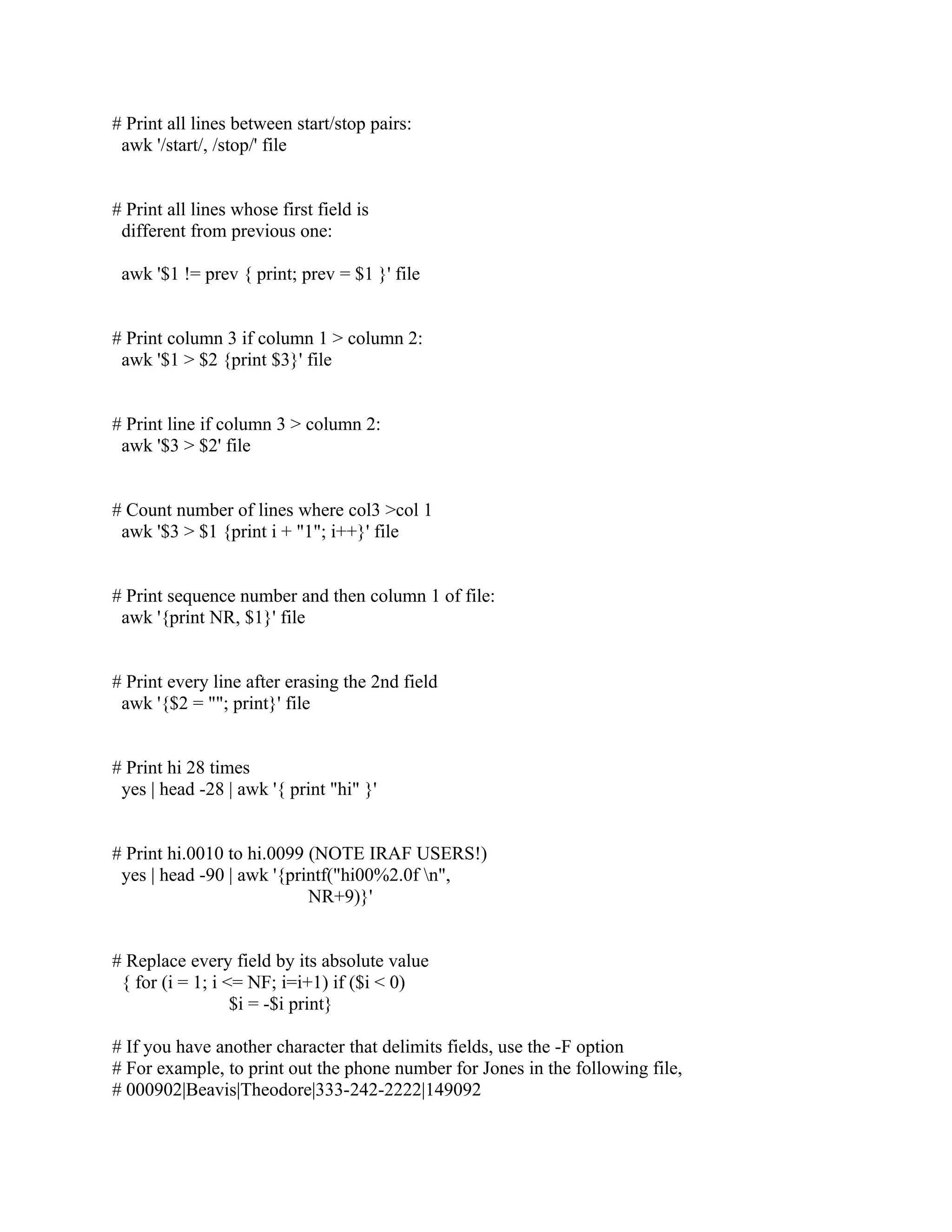 # Print all lines between start/stop pairs:
 awk '/start/, /stop/' file


# Print all lines whose first field is
 different from previous one:

 awk '$1 != prev { print; prev = $1 }' file


# Print column 3 if column 1 > column 2:
 awk '$1 > $2 {print $3}' file


# Print line if column 3 > column 2:
 awk '$3 > $2' file


# Count number of lines where col3 >col 1
 awk '$3 > $1 {print i + "1"; i++}' file


# Print sequence number and then column 1 of file:
 awk '{print NR, $1}' file


# Print every line after erasing the 2nd field
 awk '{$2 = ""; print}' file


# Print hi 28 times
 yes | head -28 | awk '{ print "hi" }'


# Print hi.0010 to hi.0099 (NOTE IRAF USERS!)
 yes | head -90 | awk '{printf("hi00%2.0f n",
                           NR+9)}'


# Replace every field by its absolute value
 { for (i = 1; i <= NF; i=i+1) if ($i < 0)
                  $i = -$i print}

# If you have another character that delimits fields, use the -F option
# For example, to print out the phone number for Jones in the following file,
# 000902|Beavis|Theodore|333-242-2222|149092
 