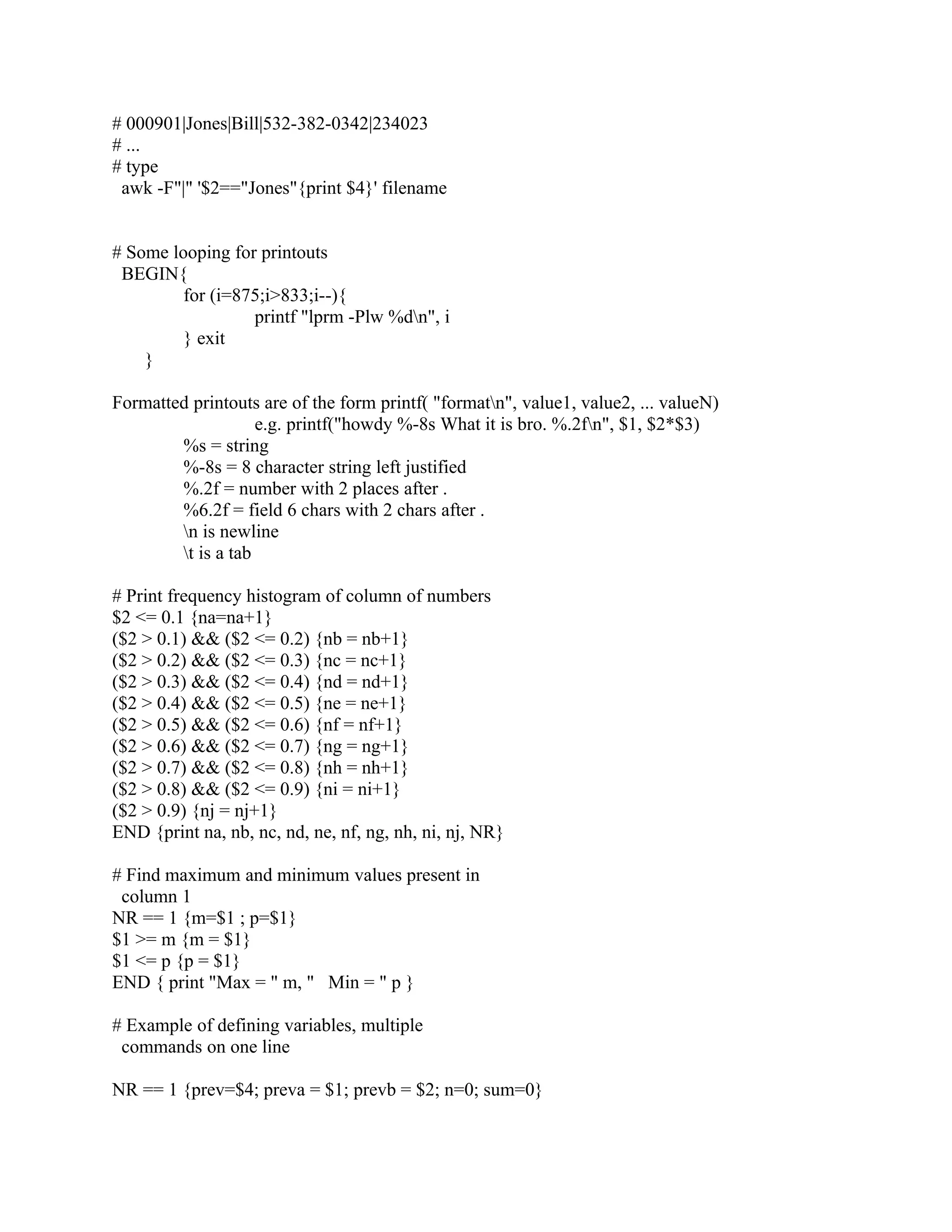 # 000901|Jones|Bill|532-382-0342|234023
# ...
# type
 awk -F"|" '$2=="Jones"{print $4}' filename


# Some looping for printouts
 BEGIN{
         for (i=875;i>833;i--){
                  printf "lprm -Plw %dn", i
         } exit
    }

Formatted printouts are of the form printf( "formatn", value1, value2, ... valueN)
                    e.g. printf("howdy %-8s What it is bro. %.2fn", $1, $2*$3)
        %s = string
        %-8s = 8 character string left justified
        %.2f = number with 2 places after .
        %6.2f = field 6 chars with 2 chars after .
        n is newline
        t is a tab

# Print frequency histogram of column of numbers
$2 <= 0.1 {na=na+1}
($2 > 0.1) && ($2 <= 0.2) {nb = nb+1}
($2 > 0.2) && ($2 <= 0.3) {nc = nc+1}
($2 > 0.3) && ($2 <= 0.4) {nd = nd+1}
($2 > 0.4) && ($2 <= 0.5) {ne = ne+1}
($2 > 0.5) && ($2 <= 0.6) {nf = nf+1}
($2 > 0.6) && ($2 <= 0.7) {ng = ng+1}
($2 > 0.7) && ($2 <= 0.8) {nh = nh+1}
($2 > 0.8) && ($2 <= 0.9) {ni = ni+1}
($2 > 0.9) {nj = nj+1}
END {print na, nb, nc, nd, ne, nf, ng, nh, ni, nj, NR}

# Find maximum and minimum values present in
 column 1
NR == 1 {m=$1 ; p=$1}
$1 >= m {m = $1}
$1 <= p {p = $1}
END { print "Max = " m, " Min = " p }

# Example of defining variables, multiple
 commands on one line

NR == 1 {prev=$4; preva = $1; prevb = $2; n=0; sum=0}
 