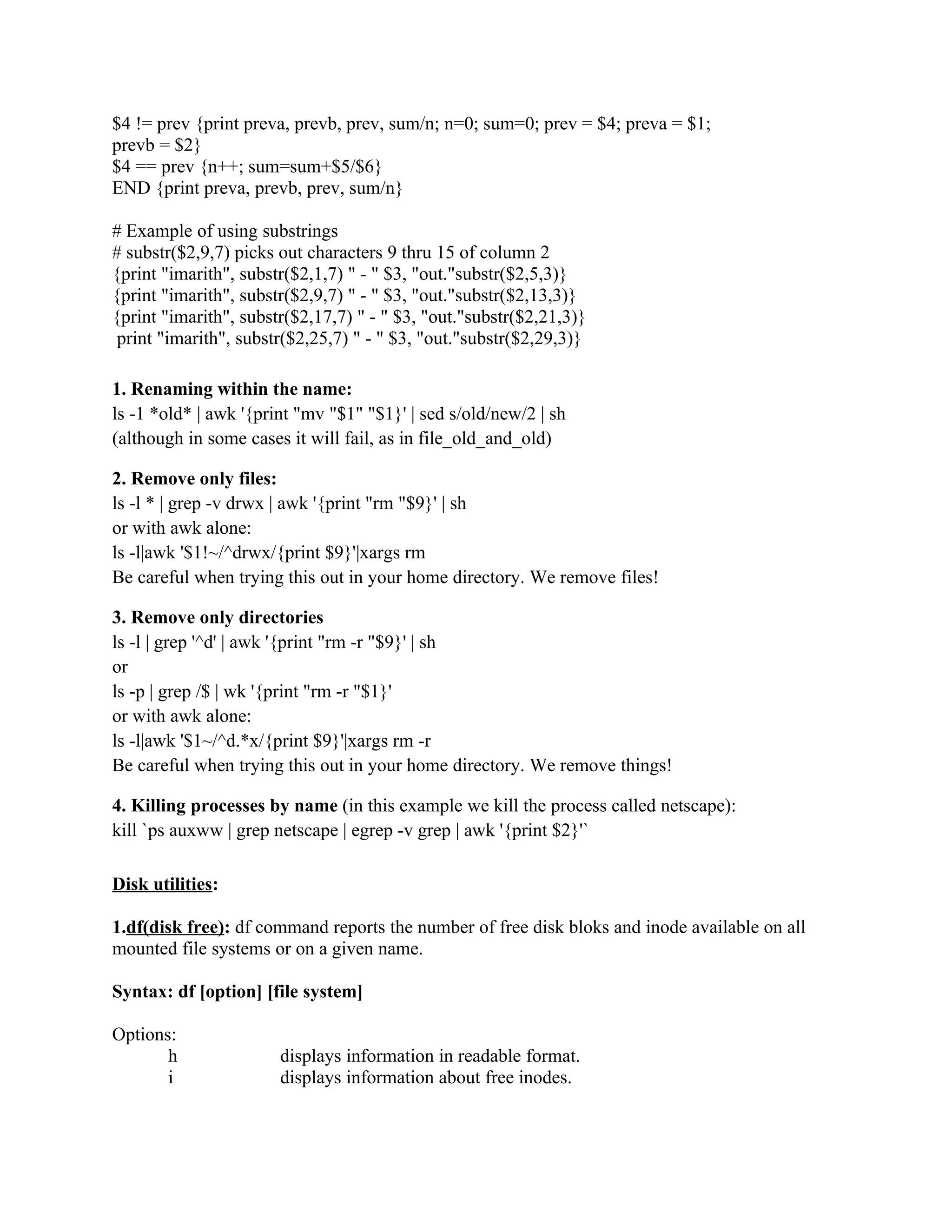 $4 != prev {print preva, prevb, prev, sum/n; n=0; sum=0; prev = $4; preva = $1;
prevb = $2}
$4 == prev {n++; sum=sum+$5/$6}
END {print preva, prevb, prev, sum/n}

# Example of using substrings
# substr($2,9,7) picks out characters 9 thru 15 of column 2
{print "imarith", substr($2,1,7) " - " $3, "out."substr($2,5,3)}
{print "imarith", substr($2,9,7) " - " $3, "out."substr($2,13,3)}
{print "imarith", substr($2,17,7) " - " $3, "out."substr($2,21,3)}
 print "imarith", substr($2,25,7) " - " $3, "out."substr($2,29,3)}

1. Renaming within the name:
ls -1 *old* | awk '{print "mv "$1" "$1}' | sed s/old/new/2 | sh
(although in some cases it will fail, as in file_old_and_old)

2. Remove only files:
ls -l * | grep -v drwx | awk '{print "rm "$9}' | sh
or with awk alone:
ls -l|awk '$1!~/^drwx/{print $9}'|xargs rm
Be careful when trying this out in your home directory. We remove files!

3. Remove only directories
ls -l | grep '^d' | awk '{print "rm -r "$9}' | sh
or
ls -p | grep /$ | wk '{print "rm -r "$1}'
or with awk alone:
ls -l|awk '$1~/^d.*x/{print $9}'|xargs rm -r
Be careful when trying this out in your home directory. We remove things!

4. Killing processes by name (in this example we kill the process called netscape):
kill `ps auxww | grep netscape | egrep -v grep | awk '{print $2}'`

Disk utilities:

1.df(disk free): df command reports the number of free disk bloks and inode available on all
mounted file systems or on a given name.

Syntax: df [option] [file system]

Options:
       h               displays information in readable format.
       i               displays information about free inodes.
 