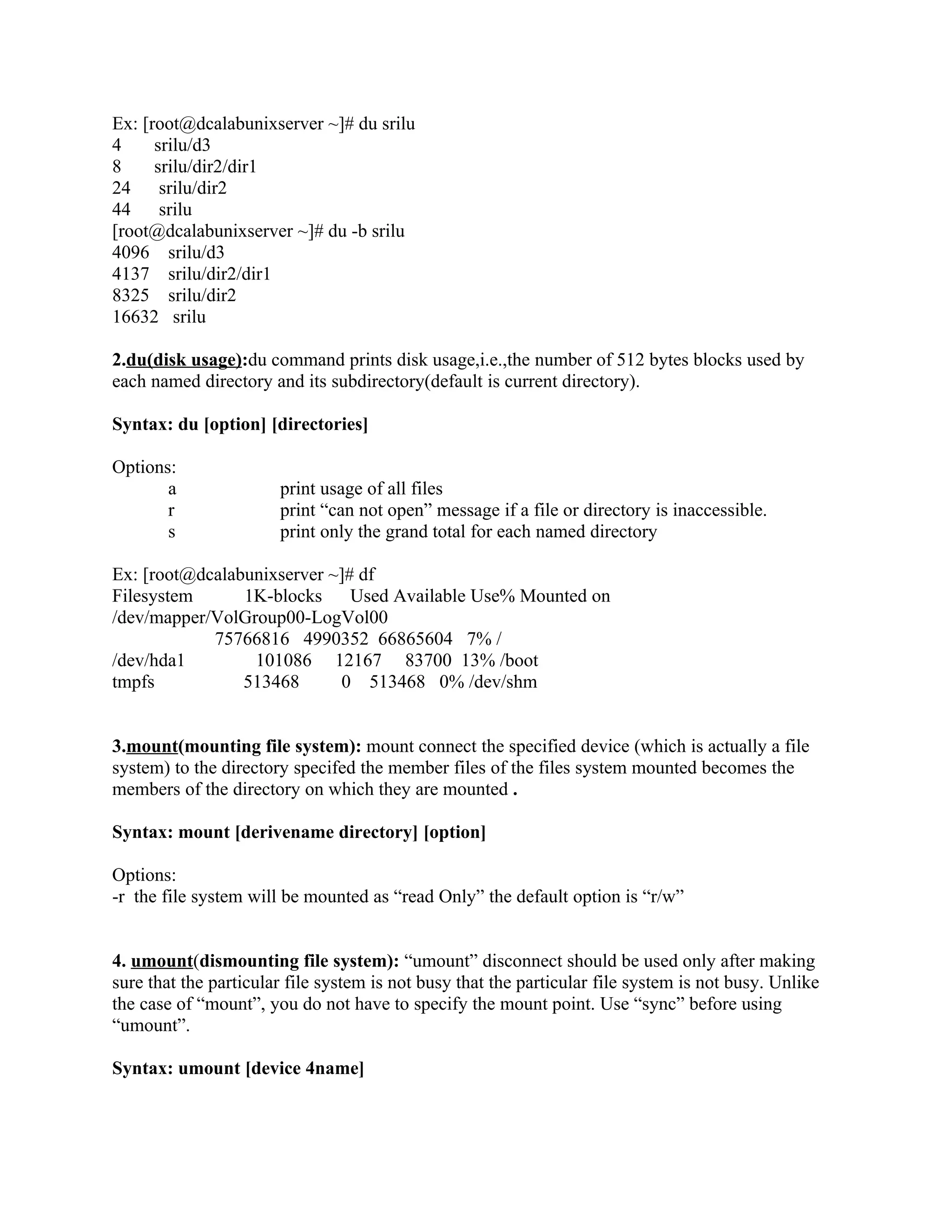 Ex: [root@dcalabunixserver ~]# du srilu
4     srilu/d3
8     srilu/dir2/dir1
24     srilu/dir2
44     srilu
[root@dcalabunixserver ~]# du -b srilu
4096 srilu/d3
4137 srilu/dir2/dir1
8325 srilu/dir2
16632 srilu

2.du(disk usage):du command prints disk usage,i.e.,the number of 512 bytes blocks used by
each named directory and its subdirectory(default is current directory).

Syntax: du [option] [directories]

Options:
       a               print usage of all files
       r               print “can not open” message if a file or directory is inaccessible.
       s               print only the grand total for each named directory

Ex: [root@dcalabunixserver ~]# df
Filesystem      1K-blocks     Used Available Use% Mounted on
/dev/mapper/VolGroup00-LogVol00
            75766816 4990352 66865604 7% /
/dev/hda1        101086 12167 83700 13% /boot
tmpfs           513468      0 513468 0% /dev/shm


3.mount(mounting file system): mount connect the specified device (which is actually a file
system) to the directory specifed the member files of the files system mounted becomes the
members of the directory on which they are mounted .

Syntax: mount [derivename directory] [option]

Options:
-r the file system will be mounted as “read Only” the default option is “r/w”


4. umount(dismounting file system): “umount” disconnect should be used only after making
sure that the particular file system is not busy that the particular file system is not busy. Unlike
the case of “mount”, you do not have to specify the mount point. Use “sync” before using
“umount”.

Syntax: umount [device 4name]
 