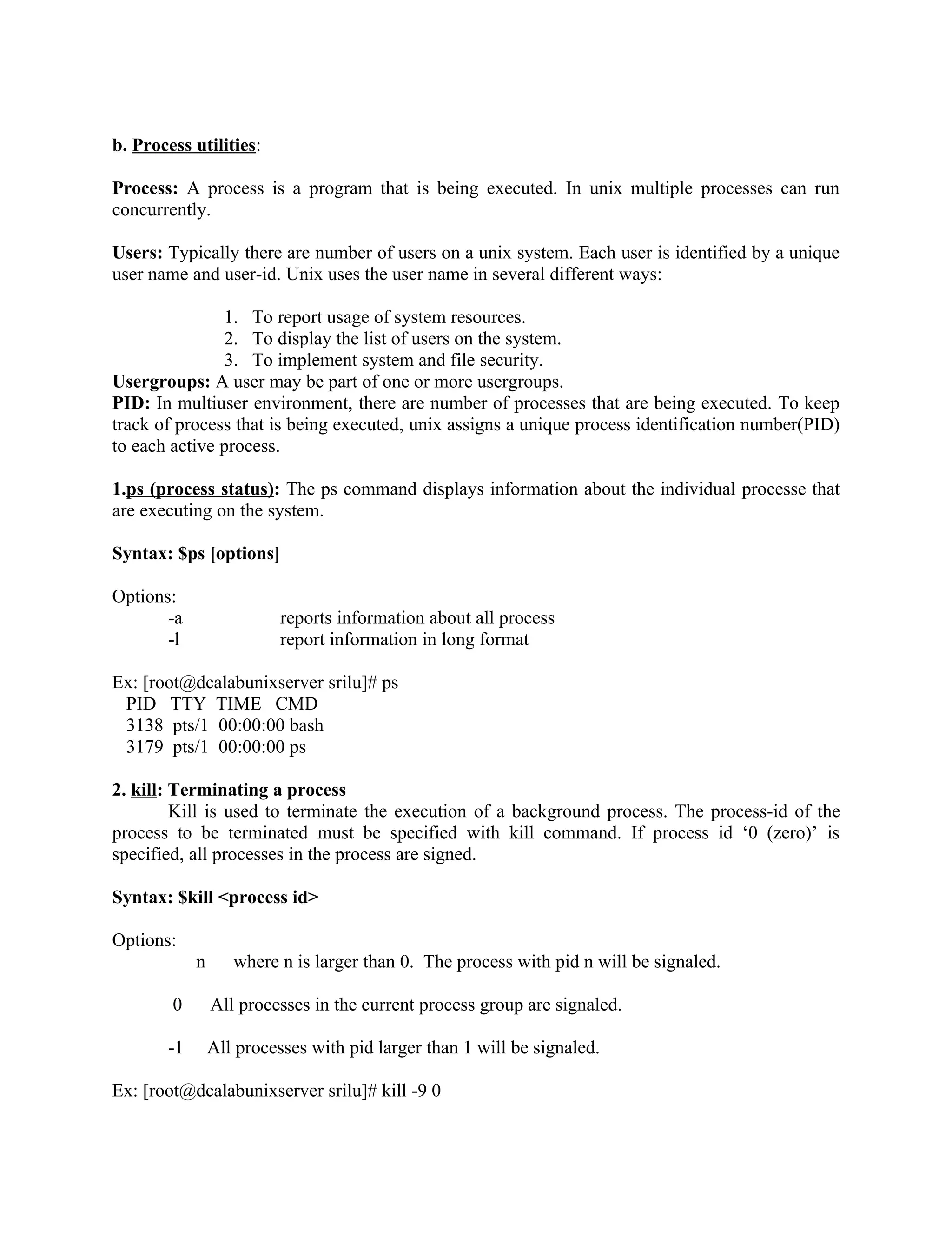 b. Process utilities:

Process: A process is a program that is being executed. In unix multiple processes can run
concurrently.

Users: Typically there are number of users on a unix system. Each user is identified by a unique
user name and user-id. Unix uses the user name in several different ways:

               1. To report usage of system resources.
               2. To display the list of users on the system.
               3. To implement system and file security.
Usergroups: A user may be part of one or more usergroups.
PID: In multiuser environment, there are number of processes that are being executed. To keep
track of process that is being executed, unix assigns a unique process identification number(PID)
to each active process.

1.ps (process status): The ps command displays information about the individual processe that
are executing on the system.

Syntax: $ps [options]

Options:
       -a                 reports information about all process
       -l                 report information in long format

Ex: [root@dcalabunixserver srilu]# ps
 PID TTY TIME CMD
 3138 pts/1 00:00:00 bash
 3179 pts/1 00:00:00 ps

2. kill: Terminating a process
         Kill is used to terminate the execution of a background process. The process-id of the
process to be terminated must be specified with kill command. If process id ‘0 (zero)’ is
specified, all processes in the process are signed.

Syntax: $kill <process id>

Options:
            n      where n is larger than 0. The process with pid n will be signaled.

        0       All processes in the current process group are signaled.

       -1       All processes with pid larger than 1 will be signaled.

Ex: [root@dcalabunixserver srilu]# kill -9 0
 