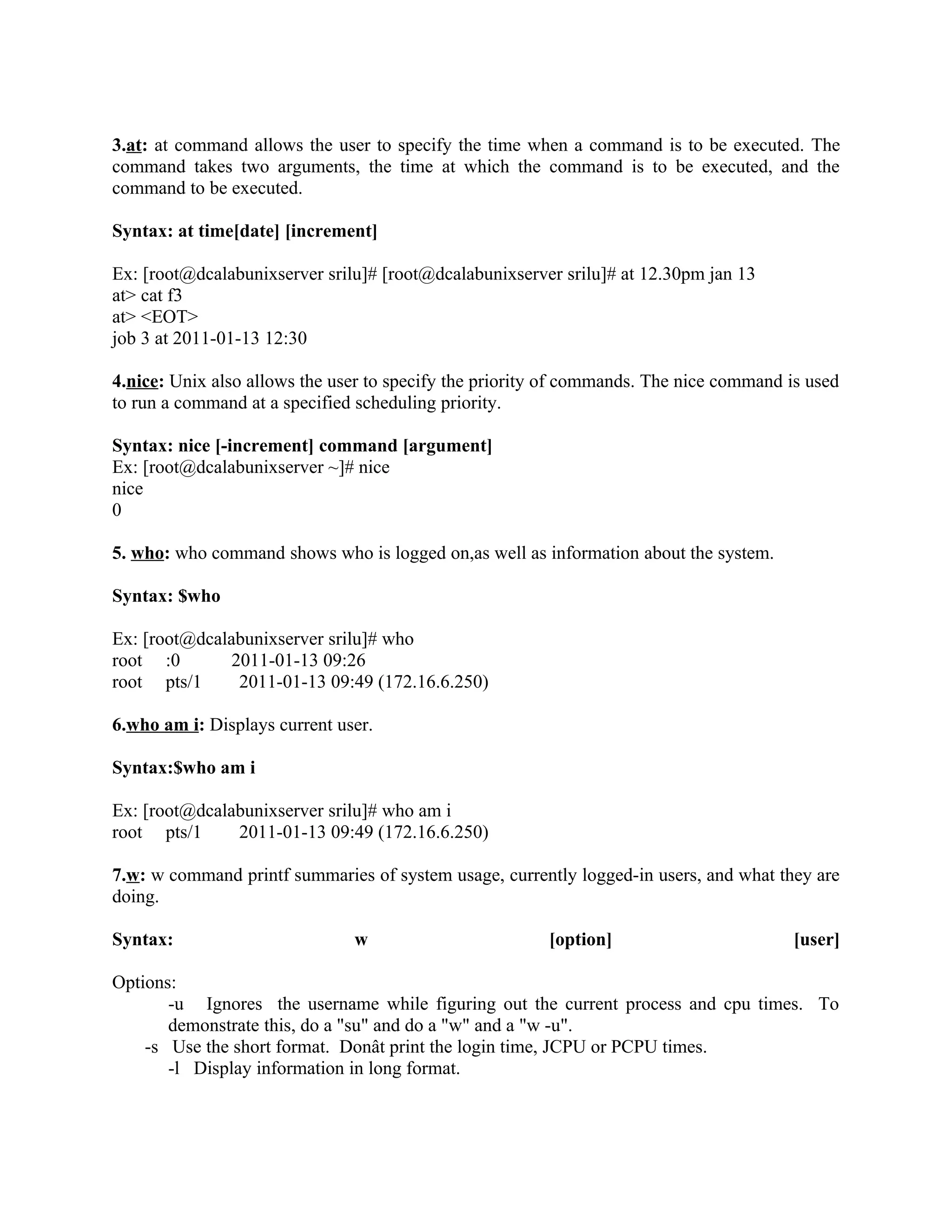 3.at: at command allows the user to specify the time when a command is to be executed. The
command takes two arguments, the time at which the command is to be executed, and the
command to be executed.

Syntax: at time[date] [increment]

Ex: [root@dcalabunixserver srilu]# [root@dcalabunixserver srilu]# at 12.30pm jan 13
at> cat f3
at> <EOT>
job 3 at 2011-01-13 12:30

4.nice: Unix also allows the user to specify the priority of commands. The nice command is used
to run a command at a specified scheduling priority.

Syntax: nice [-increment] command [argument]
Ex: [root@dcalabunixserver ~]# nice
nice
0

5. who: who command shows who is logged on,as well as information about the system.

Syntax: $who

Ex: [root@dcalabunixserver srilu]# who
root :0        2011-01-13 09:26
root pts/1      2011-01-13 09:49 (172.16.6.250)

6.who am i: Displays current user.

Syntax:$who am i

Ex: [root@dcalabunixserver srilu]# who am i
root pts/1     2011-01-13 09:49 (172.16.6.250)

7.w: w command printf summaries of system usage, currently logged-in users, and what they are
doing.

Syntax:                        w                         [option]                        [user]

Options:
       -u Ignores the username while figuring out the current process and cpu times. To
       demonstrate this, do a "su" and do a "w" and a "w -u".
    -s Use the short format. Donât print the login time, JCPU or PCPU times.
       -l Display information in long format.
 