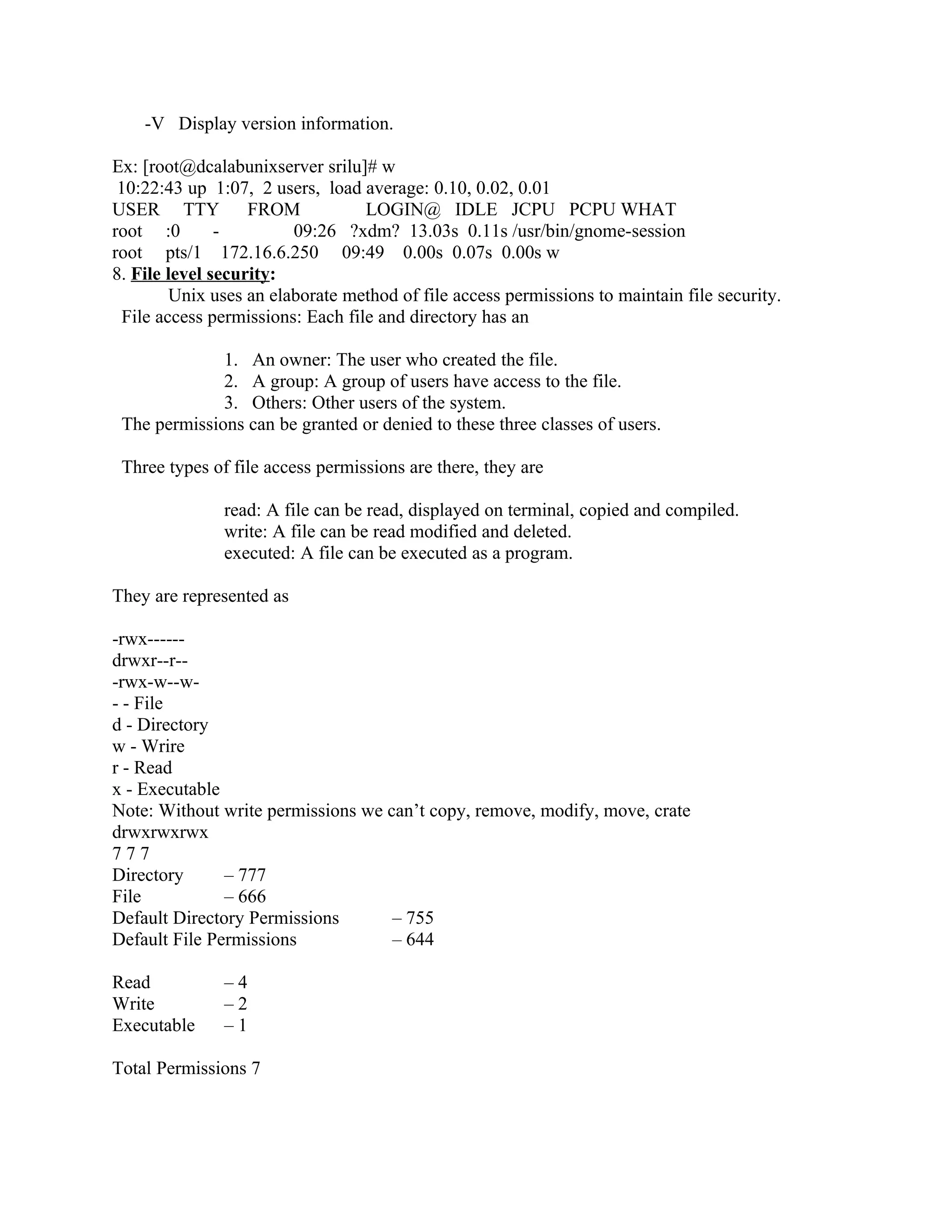 -V Display version information.

Ex: [root@dcalabunixserver srilu]# w
 10:22:43 up 1:07, 2 users, load average: 0.10, 0.02, 0.01
USER TTY           FROM            LOGIN@ IDLE JCPU PCPU WHAT
root :0        -         09:26 ?xdm? 13.03s 0.11s /usr/bin/gnome-session
root pts/1 172.16.6.250 09:49 0.00s 0.07s 0.00s w
8. File level security:
         Unix uses an elaborate method of file access permissions to maintain file security.
  File access permissions: Each file and directory has an

              1. An owner: The user who created the file.
              2. A group: A group of users have access to the file.
              3. Others: Other users of the system.
 The permissions can be granted or denied to these three classes of users.

 Three types of file access permissions are there, they are

               read: A file can be read, displayed on terminal, copied and compiled.
               write: A file can be read modified and deleted.
               executed: A file can be executed as a program.

They are represented as

-rwx------
drwxr--r--
-rwx-w--w-
- - File
d - Directory
w - Wrire
r - Read
x - Executable
Note: Without write permissions we can’t copy, remove, modify, move, crate
drwxrwxrwx
777
Directory      – 777
File           – 666
Default Directory Permissions       – 755
Default File Permissions            – 644

Read           –4
Write          –2
Executable     –1

Total Permissions 7
 