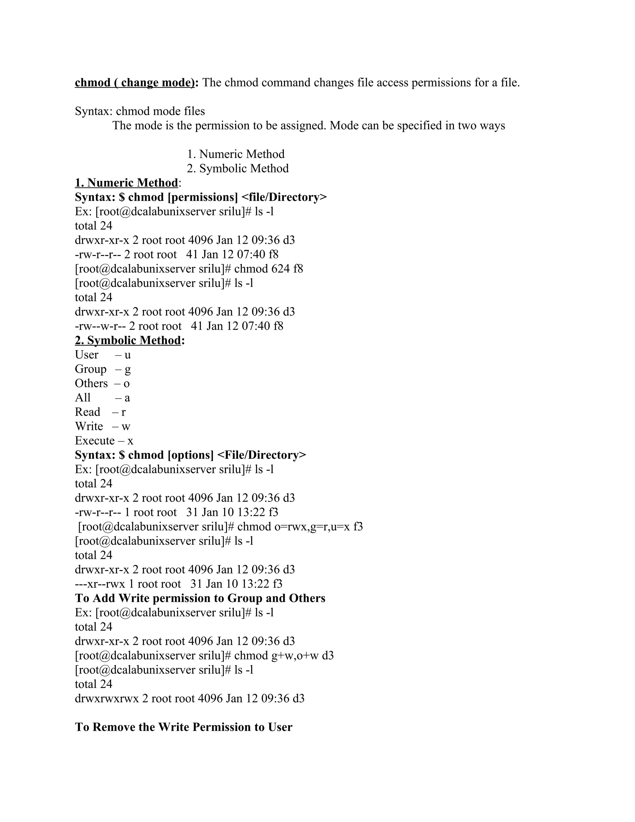 chmod ( change mode): The chmod command changes file access permissions for a file.

Syntax: chmod mode files
       The mode is the permission to be assigned. Mode can be specified in two ways

                     1. Numeric Method
                     2. Symbolic Method
1. Numeric Method:
Syntax: $ chmod [permissions] <file/Directory>
Ex: [root@dcalabunixserver srilu]# ls -l
total 24
drwxr-xr-x 2 root root 4096 Jan 12 09:36 d3
-rw-r--r-- 2 root root 41 Jan 12 07:40 f8
[root@dcalabunixserver srilu]# chmod 624 f8
[root@dcalabunixserver srilu]# ls -l
total 24
drwxr-xr-x 2 root root 4096 Jan 12 09:36 d3
-rw--w-r-- 2 root root 41 Jan 12 07:40 f8
2. Symbolic Method:
User – u
Group – g
Others – o
All      –a
Read – r
Write – w
Execute – x
Syntax: $ chmod [options] <File/Directory>
Ex: [root@dcalabunixserver srilu]# ls -l
total 24
drwxr-xr-x 2 root root 4096 Jan 12 09:36 d3
-rw-r--r-- 1 root root 31 Jan 10 13:22 f3
 [root@dcalabunixserver srilu]# chmod o=rwx,g=r,u=x f3
[root@dcalabunixserver srilu]# ls -l
total 24
drwxr-xr-x 2 root root 4096 Jan 12 09:36 d3
---xr--rwx 1 root root 31 Jan 10 13:22 f3
To Add Write permission to Group and Others
Ex: [root@dcalabunixserver srilu]# ls -l
total 24
drwxr-xr-x 2 root root 4096 Jan 12 09:36 d3
[root@dcalabunixserver srilu]# chmod g+w,o+w d3
[root@dcalabunixserver srilu]# ls -l
total 24
drwxrwxrwx 2 root root 4096 Jan 12 09:36 d3

To Remove the Write Permission to User
 