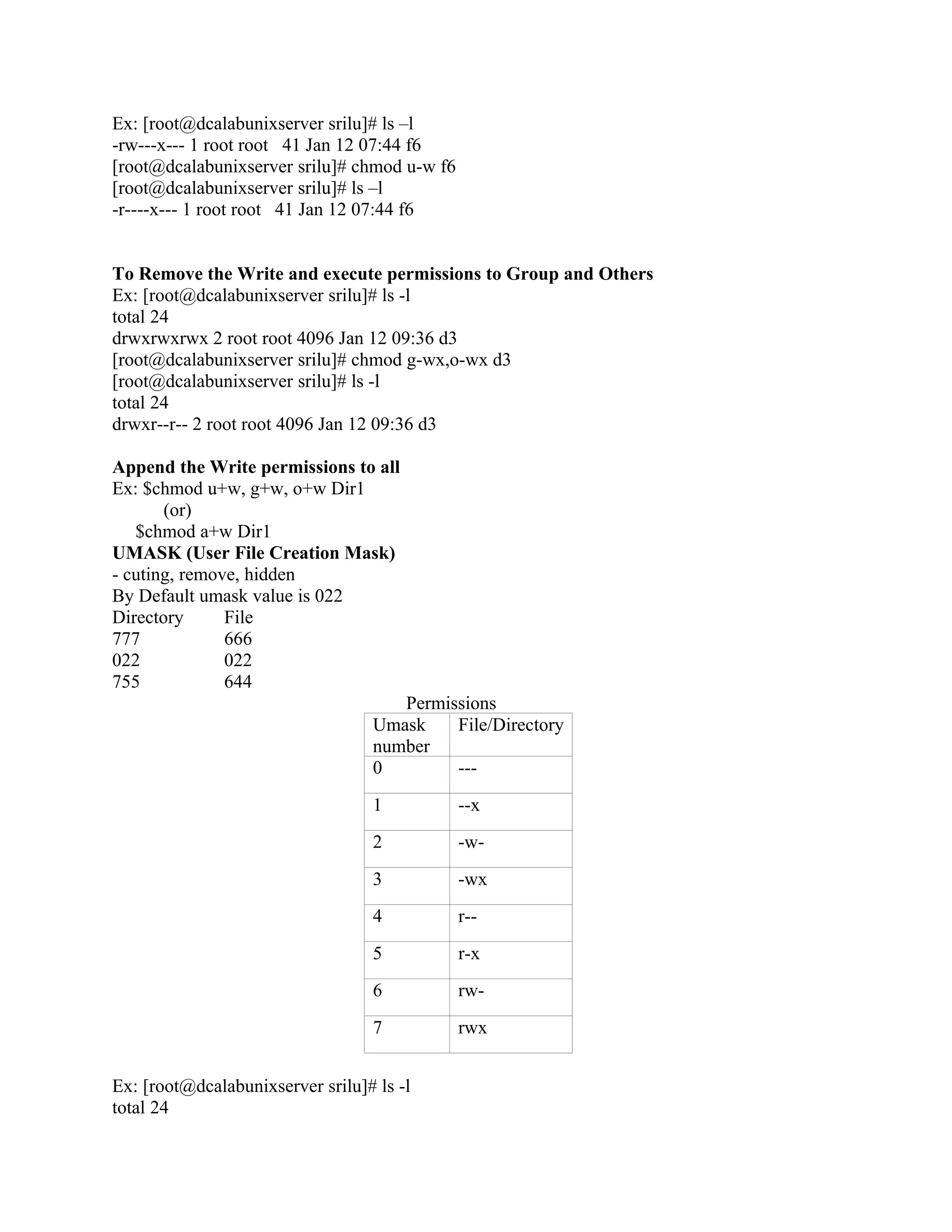 Ex: [root@dcalabunixserver srilu]# ls –l
-rw---x--- 1 root root 41 Jan 12 07:44 f6
[root@dcalabunixserver srilu]# chmod u-w f6
[root@dcalabunixserver srilu]# ls –l
-r----x--- 1 root root 41 Jan 12 07:44 f6


To Remove the Write and execute permissions to Group and Others
Ex: [root@dcalabunixserver srilu]# ls -l
total 24
drwxrwxrwx 2 root root 4096 Jan 12 09:36 d3
[root@dcalabunixserver srilu]# chmod g-wx,o-wx d3
[root@dcalabunixserver srilu]# ls -l
total 24
drwxr--r-- 2 root root 4096 Jan 12 09:36 d3

Append the Write permissions to all
Ex: $chmod u+w, g+w, o+w Dir1
       (or)
   $chmod a+w Dir1
UMASK (User File Creation Mask)
- cuting, remove, hidden
By Default umask value is 022
Directory      File
777            666
022            022
755            644
                                     Permissions
                                  Umask    File/Directory
                                  number
                                  0        ---
                                  1           --x
                                  2           -w-
                                  3           -wx
                                  4           r--
                                  5           r-x
                                  6           rw-
                                  7           rwx


Ex: [root@dcalabunixserver srilu]# ls -l
total 24
 