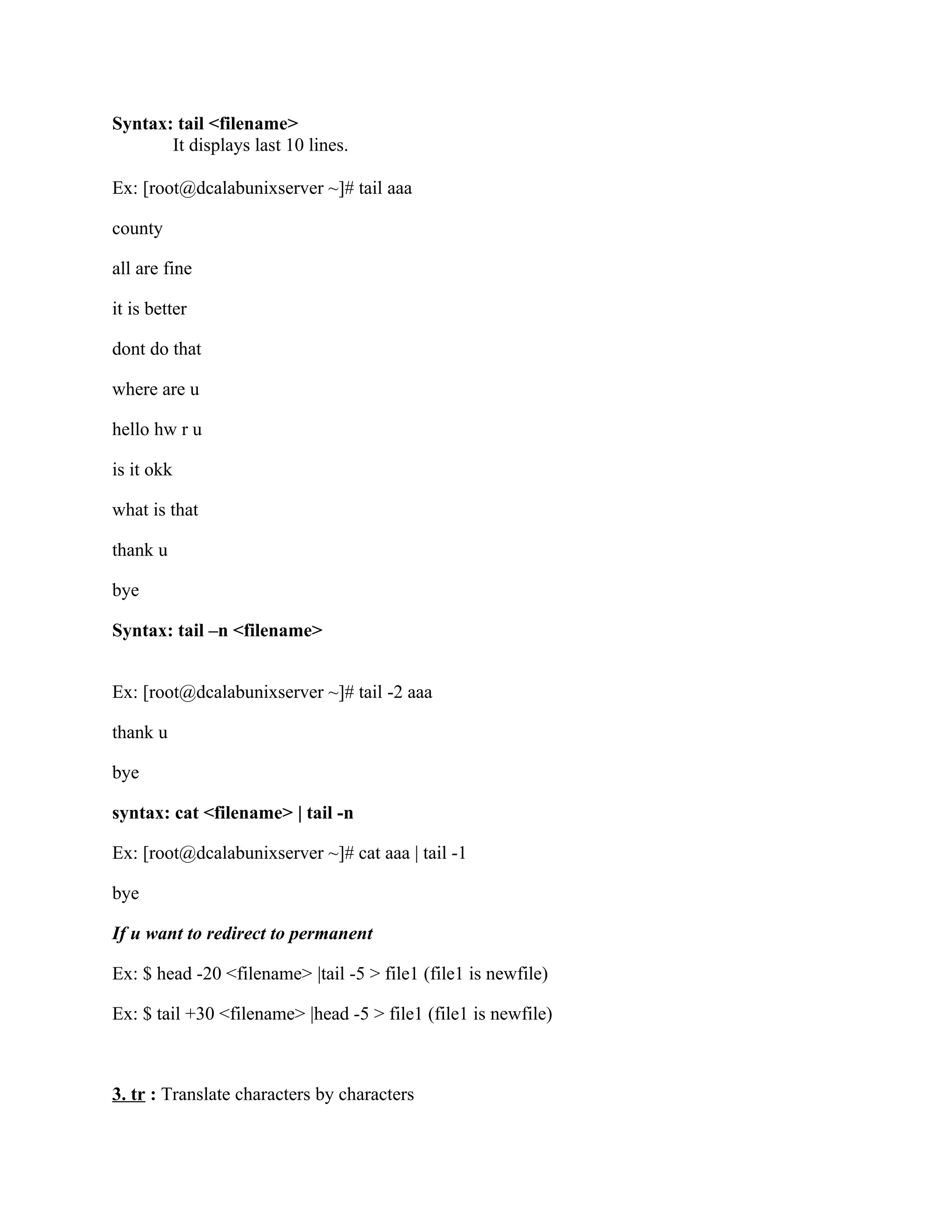 Syntax: tail <filename>
       It displays last 10 lines.

Ex: [root@dcalabunixserver ~]# tail aaa

county

all are fine

it is better

dont do that

where are u

hello hw r u

is it okk

what is that

thank u

bye

Syntax: tail –n <filename>


Ex: [root@dcalabunixserver ~]# tail -2 aaa

thank u

bye

syntax: cat <filename> | tail -n

Ex: [root@dcalabunixserver ~]# cat aaa | tail -1

bye

If u want to redirect to permanent

Ex: $ head -20 <filename> |tail -5 > file1 (file1 is newfile)

Ex: $ tail +30 <filename> |head -5 > file1 (file1 is newfile)



3. tr : Translate characters by characters
 