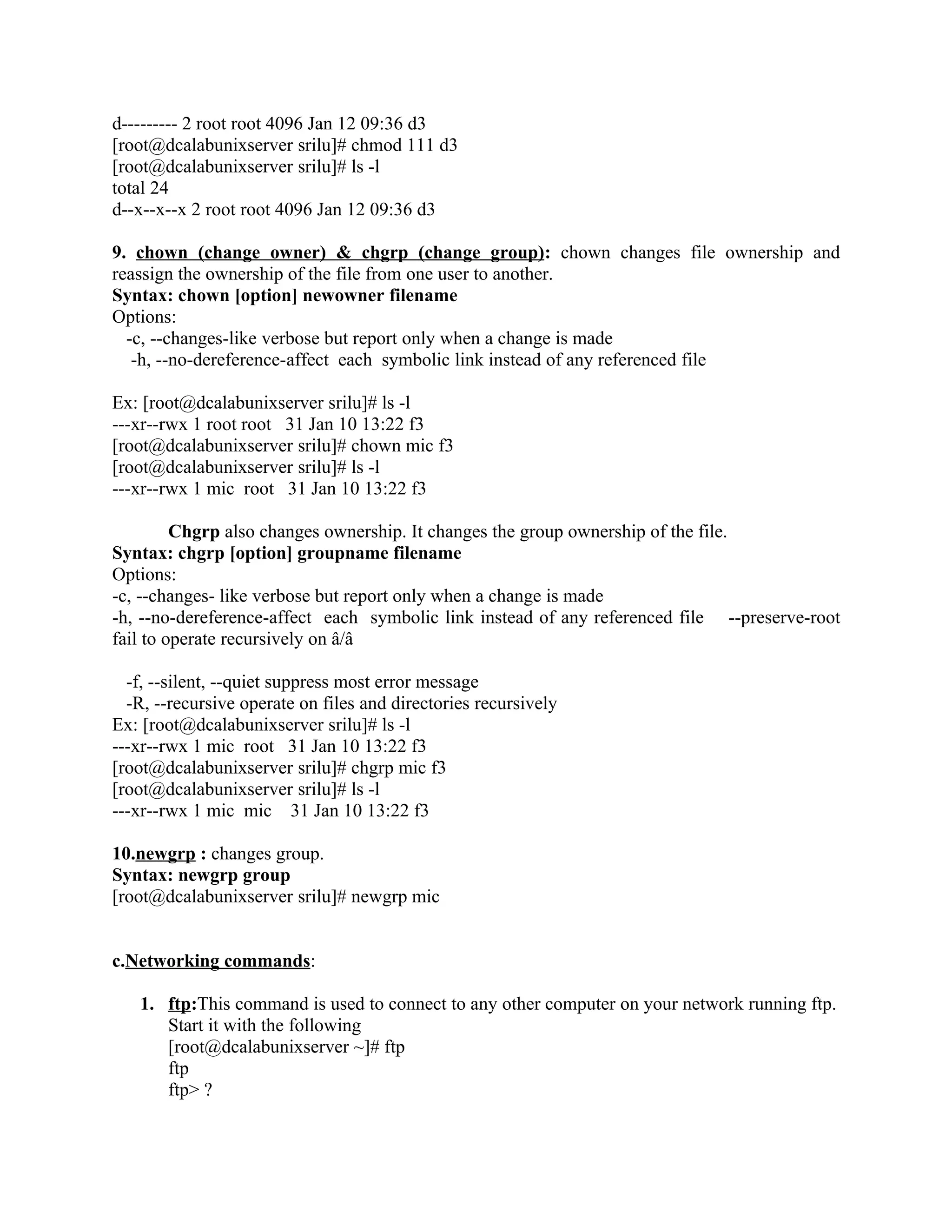d--------- 2 root root 4096 Jan 12 09:36 d3
[root@dcalabunixserver srilu]# chmod 111 d3
[root@dcalabunixserver srilu]# ls -l
total 24
d--x--x--x 2 root root 4096 Jan 12 09:36 d3

9. chown (change owner) & chgrp (change group): chown changes file ownership and
reassign the ownership of the file from one user to another.
Syntax: chown [option] newowner filename
Options:
  -c, --changes-like verbose but report only when a change is made
   -h, --no-dereference-affect each symbolic link instead of any referenced file

Ex: [root@dcalabunixserver srilu]# ls -l
---xr--rwx 1 root root 31 Jan 10 13:22 f3
[root@dcalabunixserver srilu]# chown mic f3
[root@dcalabunixserver srilu]# ls -l
---xr--rwx 1 mic root 31 Jan 10 13:22 f3

         Chgrp also changes ownership. It changes the group ownership of the file.
Syntax: chgrp [option] groupname filename
Options:
-c, --changes- like verbose but report only when a change is made
-h, --no-dereference-affect each symbolic link instead of any referenced file --preserve-root
fail to operate recursively on â/â

  -f, --silent, --quiet suppress most error message
  -R, --recursive operate on files and directories recursively
Ex: [root@dcalabunixserver srilu]# ls -l
---xr--rwx 1 mic root 31 Jan 10 13:22 f3
[root@dcalabunixserver srilu]# chgrp mic f3
[root@dcalabunixserver srilu]# ls -l
---xr--rwx 1 mic mic 31 Jan 10 13:22 f3

10.newgrp : changes group.
Syntax: newgrp group
[root@dcalabunixserver srilu]# newgrp mic


c.Networking commands:

   1. ftp:This command is used to connect to any other computer on your network running ftp.
      Start it with the following
      [root@dcalabunixserver ~]# ftp
      ftp
      ftp> ?
 