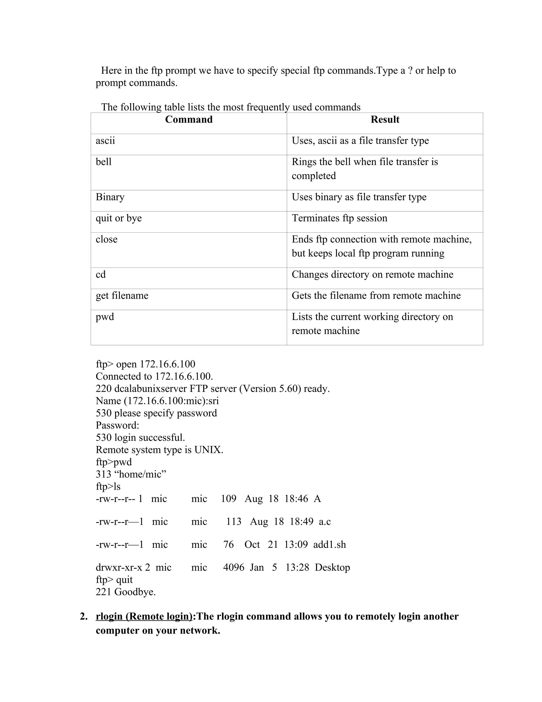 Here in the ftp prompt we have to specify special ftp commands.Type a ? or help to
   prompt commands.

    The following table lists the most frequently used commands
                  Command                                       Result
   ascii                                        Uses, ascii as a file transfer type
   bell                                         Rings the bell when file transfer is
                                                completed
   Binary                                       Uses binary as file transfer type
   quit or bye                                  Terminates ftp session
   close                                        Ends ftp connection with remote machine,
                                                but keeps local ftp program running
   cd                                           Changes directory on remote machine
   get filename                                 Gets the filename from remote machine
   pwd                                          Lists the current working directory on
                                                remote machine


   ftp> open 172.16.6.100
   Connected to 172.16.6.100.
   220 dcalabunixserver FTP server (Version 5.60) ready.
   Name (172.16.6.100:mic):sri
   530 please specify password
   Password:
   530 login successful.
   Remote system type is UNIX.
   ftp>pwd
   313 “home/mic”
   ftp>ls
   -rw-r--r-- 1 mic      mic 109 Aug 18 18:46 A

   -rw-r--r—1 mic        mic    113 Aug 18 18:49 a.c

   -rw-r--r—1 mic        mic    76   Oct 21 13:09 add1.sh

   drwxr-xr-x 2 mic      mic    4096 Jan 5 13:28 Desktop
   ftp> quit
   221 Goodbye.

2. rlogin (Remote login):The rlogin command allows you to remotely login another
   computer on your network.
 