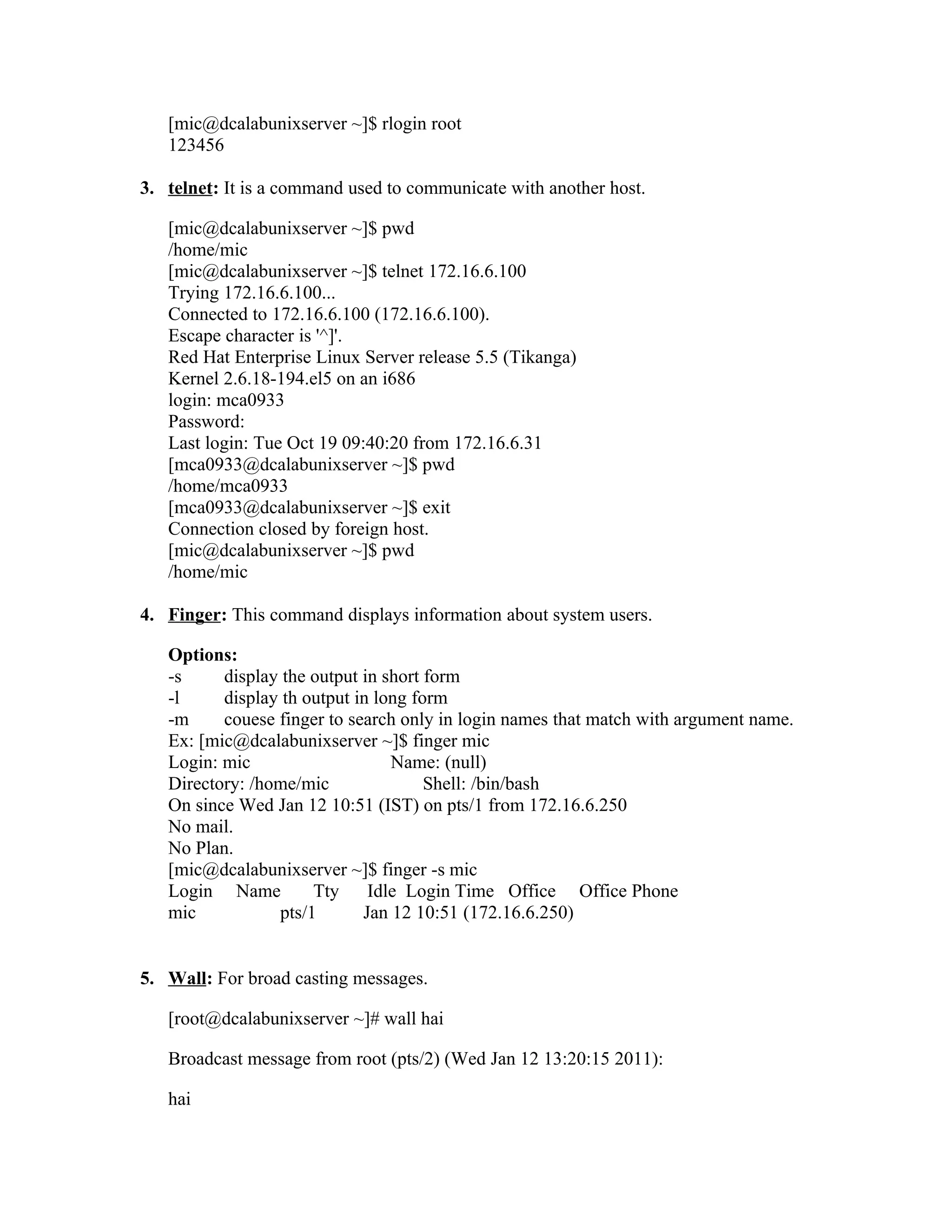 [mic@dcalabunixserver ~]$ rlogin root
   123456

3. telnet: It is a command used to communicate with another host.

   [mic@dcalabunixserver ~]$ pwd
   /home/mic
   [mic@dcalabunixserver ~]$ telnet 172.16.6.100
   Trying 172.16.6.100...
   Connected to 172.16.6.100 (172.16.6.100).
   Escape character is '^]'.
   Red Hat Enterprise Linux Server release 5.5 (Tikanga)
   Kernel 2.6.18-194.el5 on an i686
   login: mca0933
   Password:
   Last login: Tue Oct 19 09:40:20 from 172.16.6.31
   [mca0933@dcalabunixserver ~]$ pwd
   /home/mca0933
   [mca0933@dcalabunixserver ~]$ exit
   Connection closed by foreign host.
   [mic@dcalabunixserver ~]$ pwd
   /home/mic

4. Finger: This command displays information about system users.

   Options:
   -s     display the output in short form
   -l     display th output in long form
   -m     couese finger to search only in login names that match with argument name.
   Ex: [mic@dcalabunixserver ~]$ finger mic
   Login: mic                    Name: (null)
   Directory: /home/mic               Shell: /bin/bash
   On since Wed Jan 12 10:51 (IST) on pts/1 from 172.16.6.250
   No mail.
   No Plan.
   [mic@dcalabunixserver ~]$ finger -s mic
   Login Name         Tty     Idle Login Time Office Office Phone
   mic           pts/1       Jan 12 10:51 (172.16.6.250)


5. Wall: For broad casting messages.

   [root@dcalabunixserver ~]# wall hai

   Broadcast message from root (pts/2) (Wed Jan 12 13:20:15 2011):

   hai
 