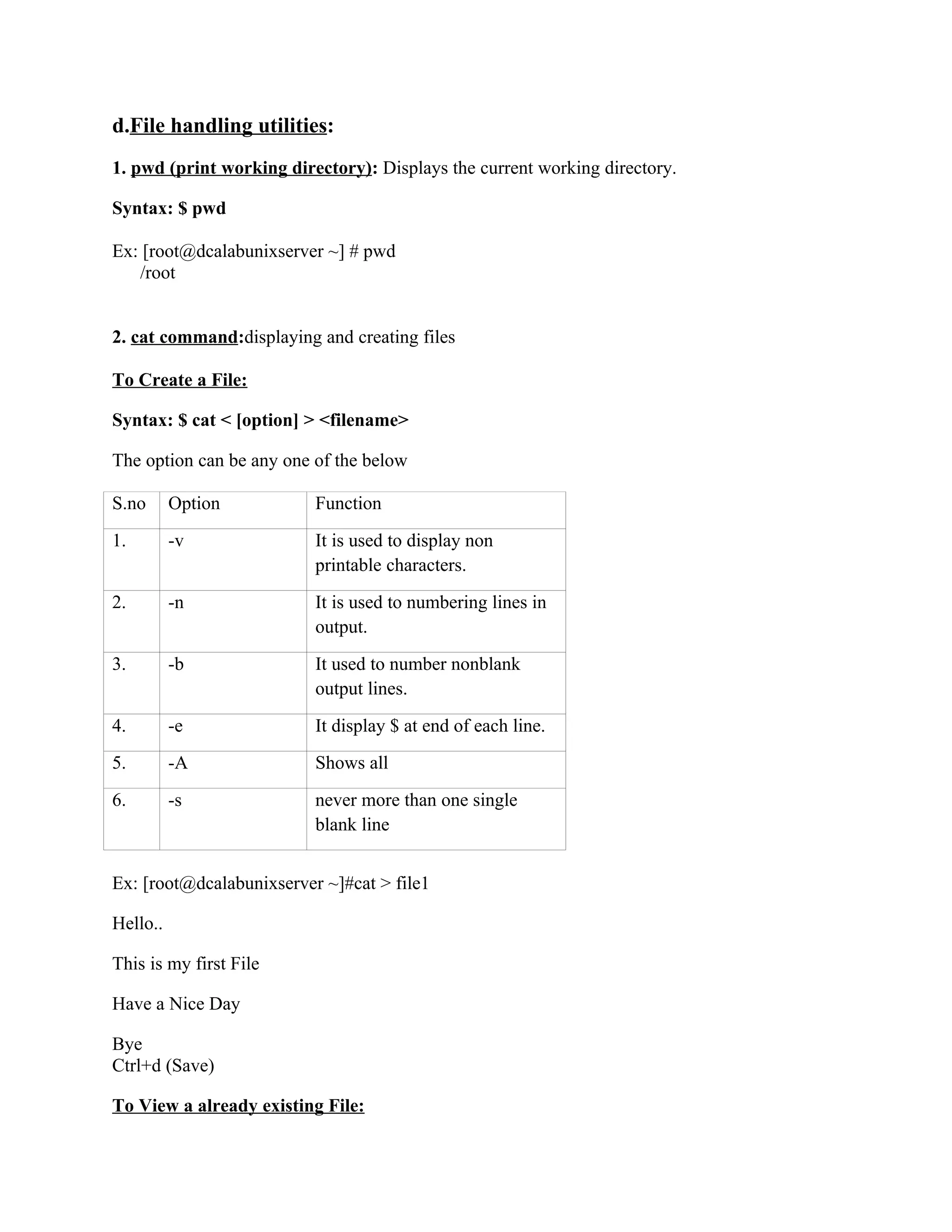 d.File handling utilities:
1. pwd (print working directory): Displays the current working directory.

Syntax: $ pwd

Ex: [root@dcalabunixserver ~] # pwd
   /root


2. cat command:displaying and creating files

To Create a File:

Syntax: $ cat < [option] > <filename>

The option can be any one of the below

S.no      Option          Function
1.        -v              It is used to display non
                          printable characters.
2.        -n              It is used to numbering lines in
                          output.
3.        -b              It used to number nonblank
                          output lines.
4.        -e              It display $ at end of each line.
5.        -A              Shows all
6.        -s              never more than one single
                          blank line


Ex: [root@dcalabunixserver ~]#cat > file1

Hello..

This is my first File

Have a Nice Day

Bye
Ctrl+d (Save)

To View a already existing File:
 