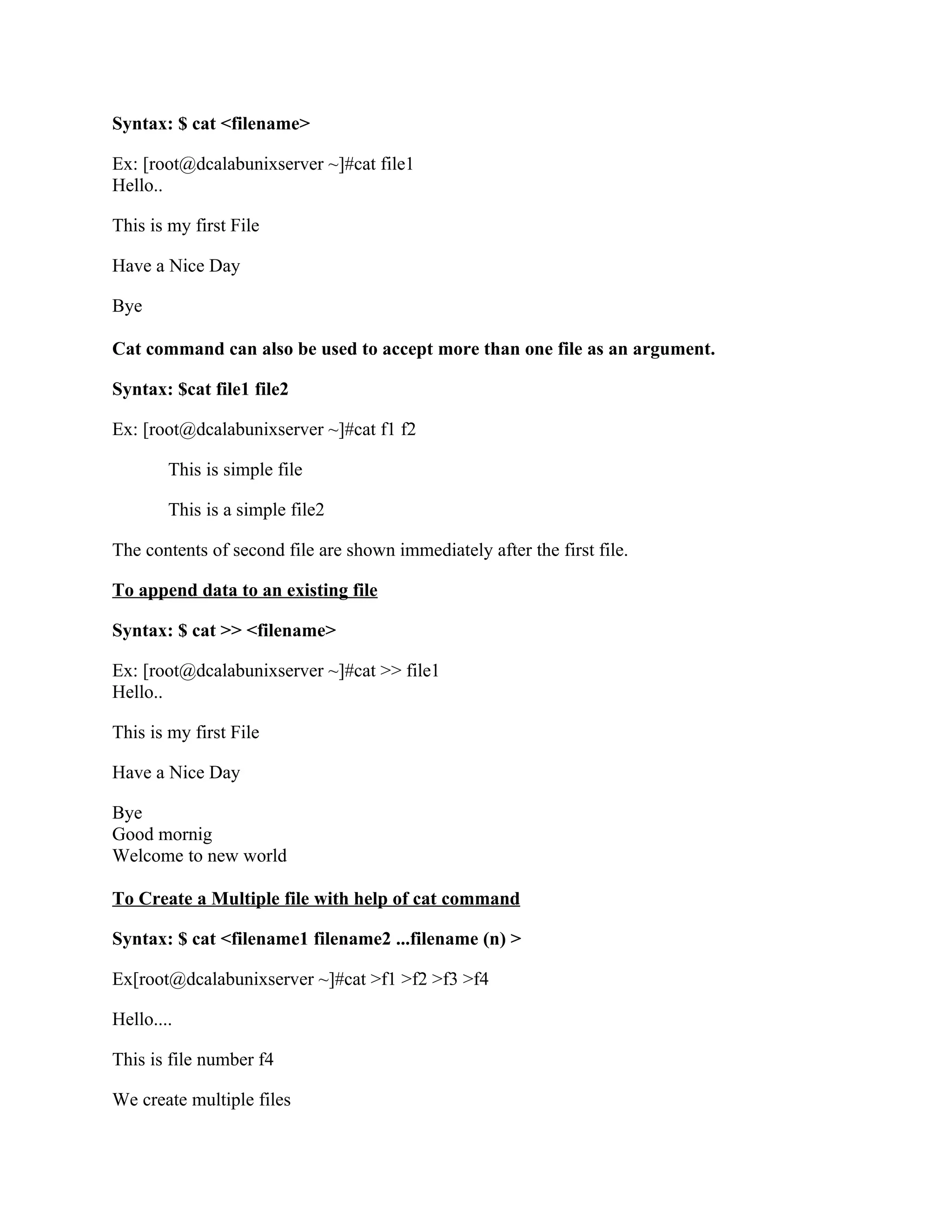 Syntax: $ cat <filename>

Ex: [root@dcalabunixserver ~]#cat file1
Hello..

This is my first File

Have a Nice Day

Bye

Cat command can also be used to accept more than one file as an argument.

Syntax: $cat file1 file2

Ex: [root@dcalabunixserver ~]#cat f1 f2

        This is simple file

        This is a simple file2

The contents of second file are shown immediately after the first file.

To append data to an existing file

Syntax: $ cat >> <filename>

Ex: [root@dcalabunixserver ~]#cat >> file1
Hello..

This is my first File

Have a Nice Day

Bye
Good mornig
Welcome to new world

To Create a Multiple file with help of cat command

Syntax: $ cat <filename1 filename2 ...filename (n) >

Ex[root@dcalabunixserver ~]#cat >f1 >f2 >f3 >f4

Hello....

This is file number f4

We create multiple files
 