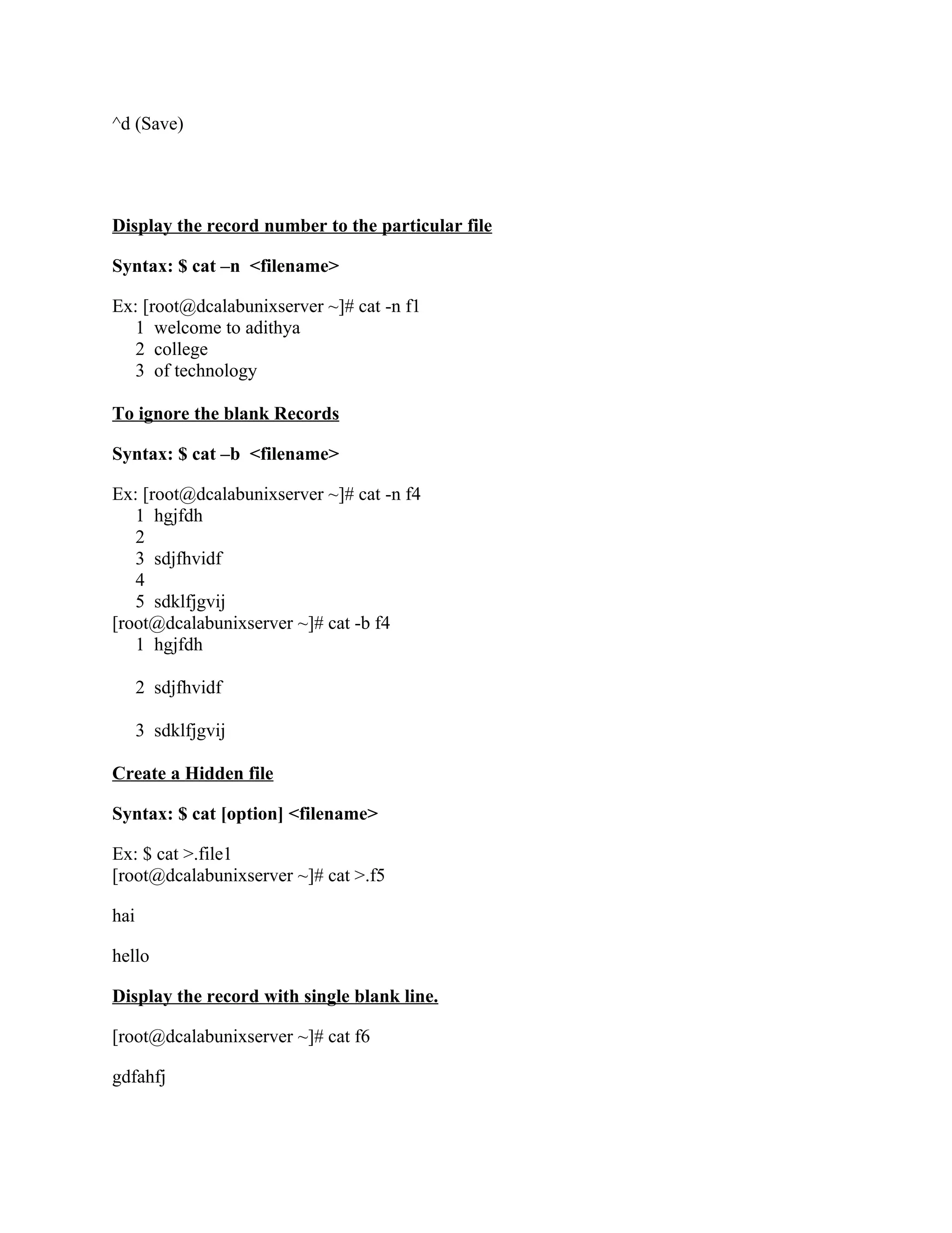 ^d (Save)




Display the record number to the particular file

Syntax: $ cat –n <filename>

Ex: [root@dcalabunixserver ~]# cat -n f1
   1 welcome to adithya
   2 college
   3 of technology

To ignore the blank Records

Syntax: $ cat –b <filename>

Ex: [root@dcalabunixserver ~]# cat -n f4
   1 hgjfdh
   2
   3 sdjfhvidf
   4
   5 sdklfjgvij
[root@dcalabunixserver ~]# cat -b f4
   1 hgjfdh

      2 sdjfhvidf

      3 sdklfjgvij

Create a Hidden file

Syntax: $ cat [option] <filename>

Ex: $ cat >.file1
[root@dcalabunixserver ~]# cat >.f5

hai

hello

Display the record with single blank line.

[root@dcalabunixserver ~]# cat f6

gdfahfj
 