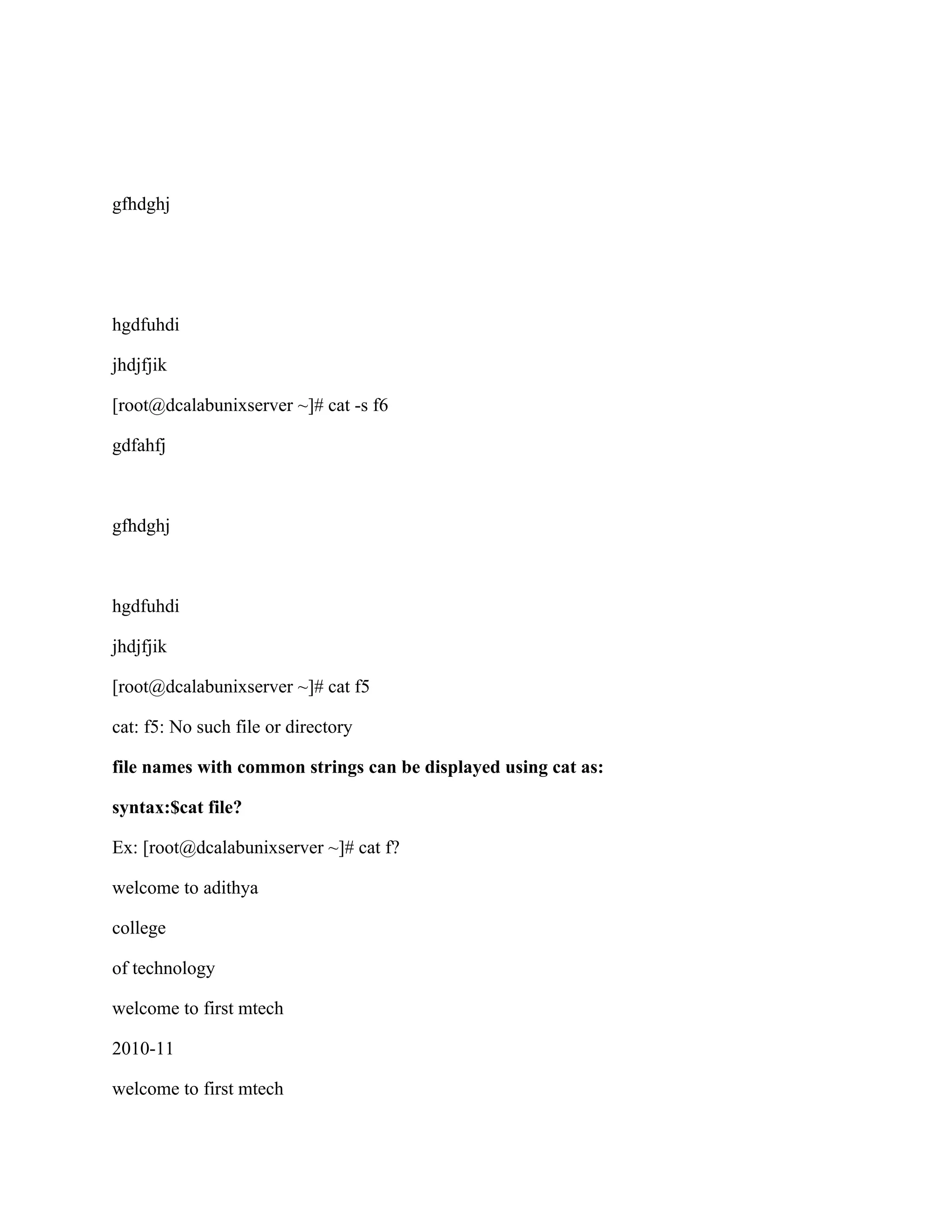 gfhdghj




hgdfuhdi

jhdjfjik

[root@dcalabunixserver ~]# cat -s f6

gdfahfj



gfhdghj



hgdfuhdi

jhdjfjik

[root@dcalabunixserver ~]# cat f5

cat: f5: No such file or directory

file names with common strings can be displayed using cat as:

syntax:$cat file?

Ex: [root@dcalabunixserver ~]# cat f?

welcome to adithya

college

of technology

welcome to first mtech

2010-11

welcome to first mtech
 