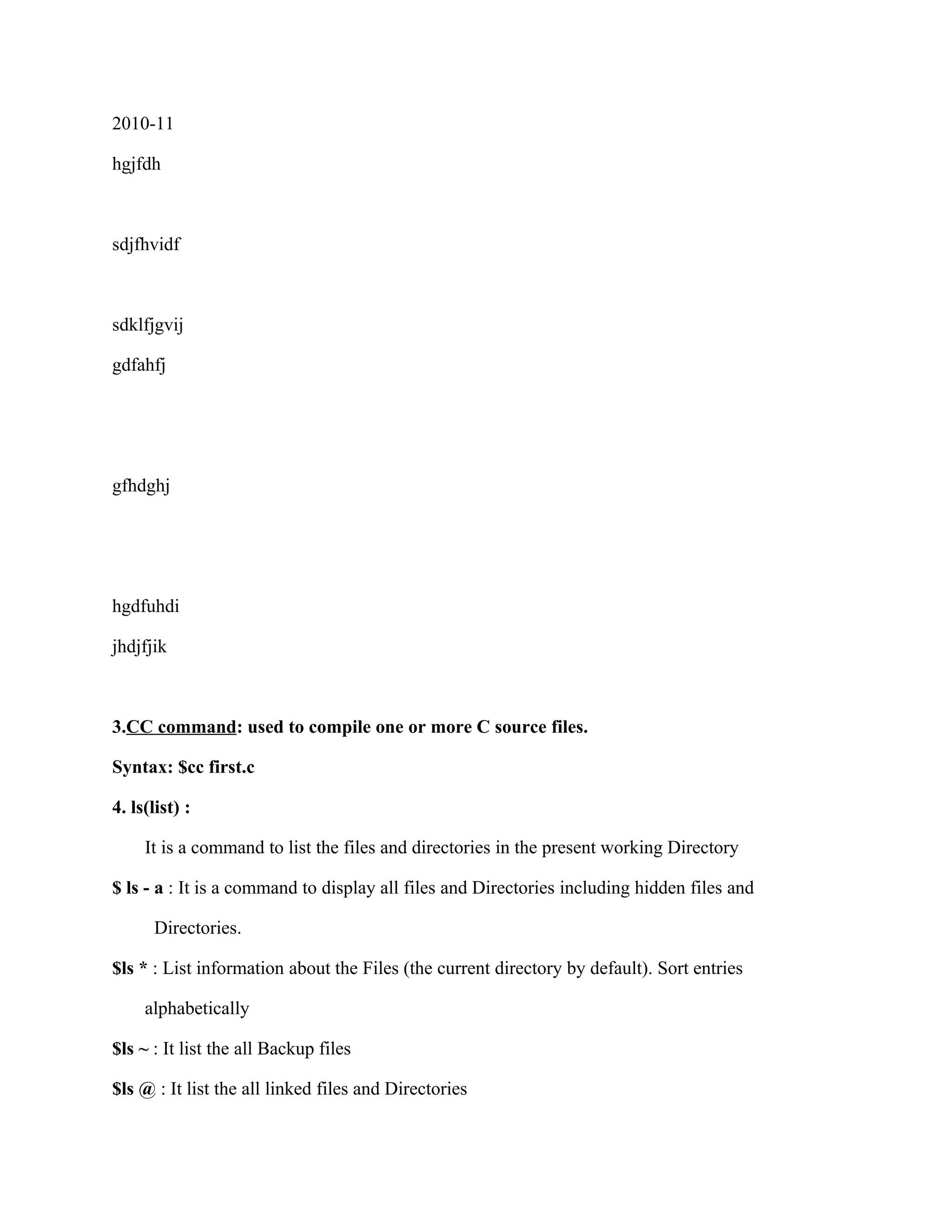 2010-11

hgjfdh



sdjfhvidf



sdklfjgvij

gdfahfj




gfhdghj




hgdfuhdi

jhdjfjik



3.CC command: used to compile one or more C source files.

Syntax: $cc first.c

4. ls(list) :

     It is a command to list the files and directories in the present working Directory

$ ls - a : It is a command to display all files and Directories including hidden files and

      Directories.

$ls * : List information about the Files (the current directory by default). Sort entries

     alphabetically

$ls ~ : It list the all Backup files

$ls @ : It list the all linked files and Directories
 