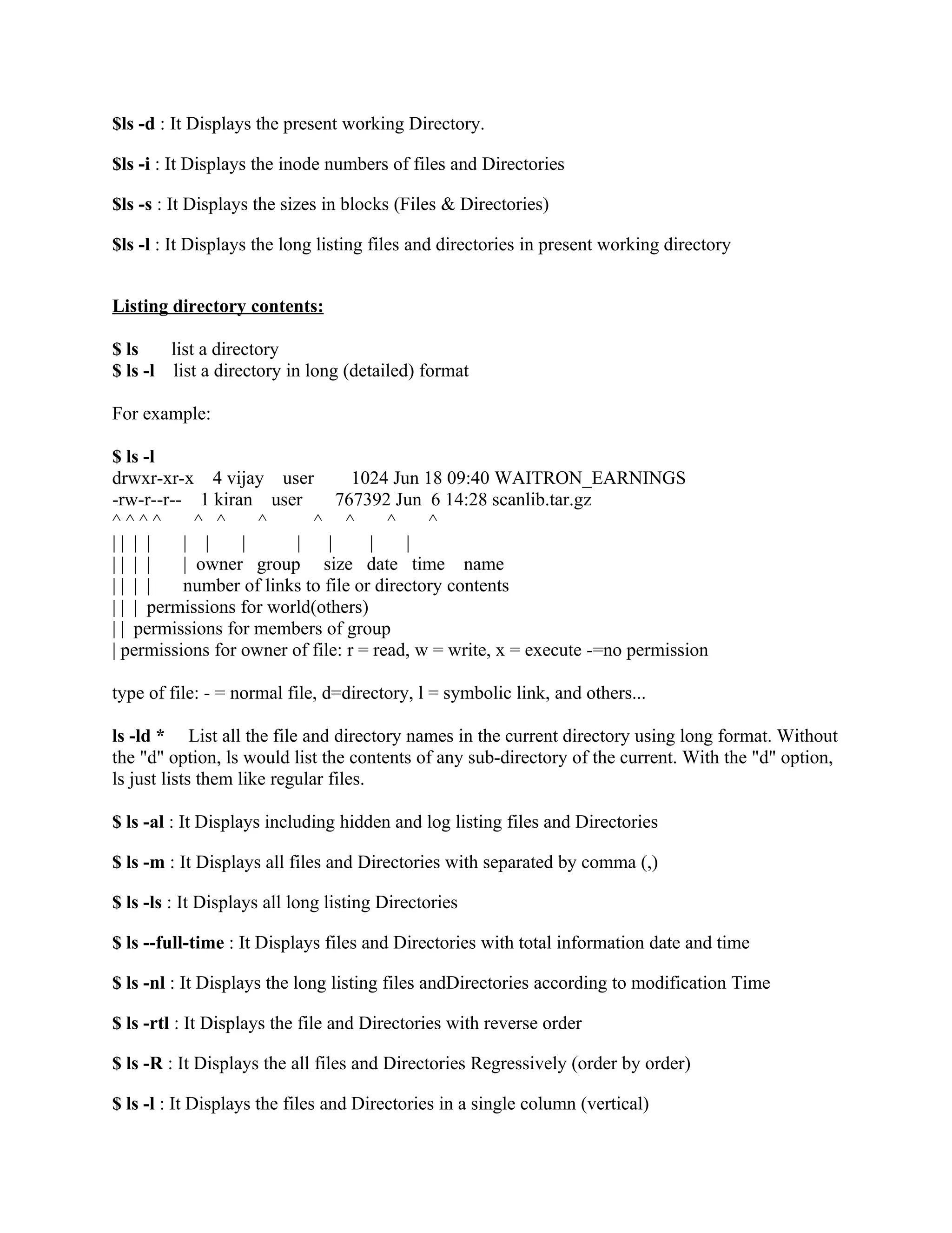 $ls -d : It Displays the present working Directory.

$ls -i : It Displays the inode numbers of files and Directories

$ls -s : It Displays the sizes in blocks (Files & Directories)

$ls -l : It Displays the long listing files and directories in present working directory


Listing directory contents:

$ ls    list a directory
$ ls -l list a directory in long (detailed) format

For example:

$ ls -l
drwxr-xr-x 4 vijay user           1024 Jun 18 09:40 WAITRON_EARNINGS
-rw-r--r-- 1 kiran user         767392 Jun 6 14:28 scanlib.tar.gz
^^^^        ^ ^     ^       ^ ^        ^    ^
|| | |    | |     |      |    |     |    |
|| | |    | owner group size date time name
|| | |    number of links to file or directory contents
| | | permissions for world(others)
| | permissions for members of group
| permissions for owner of file: r = read, w = write, x = execute -=no permission

type of file: - = normal file, d=directory, l = symbolic link, and others...

ls -ld * List all the file and directory names in the current directory using long format. Without
the "d" option, ls would list the contents of any sub-directory of the current. With the "d" option,
ls just lists them like regular files.

$ ls -al : It Displays including hidden and log listing files and Directories

$ ls -m : It Displays all files and Directories with separated by comma (,)

$ ls -ls : It Displays all long listing Directories

$ ls --full-time : It Displays files and Directories with total information date and time

$ ls -nl : It Displays the long listing files andDirectories according to modification Time

$ ls -rtl : It Displays the file and Directories with reverse order

$ ls -R : It Displays the all files and Directories Regressively (order by order)

$ ls -l : It Displays the files and Directories in a single column (vertical)
 