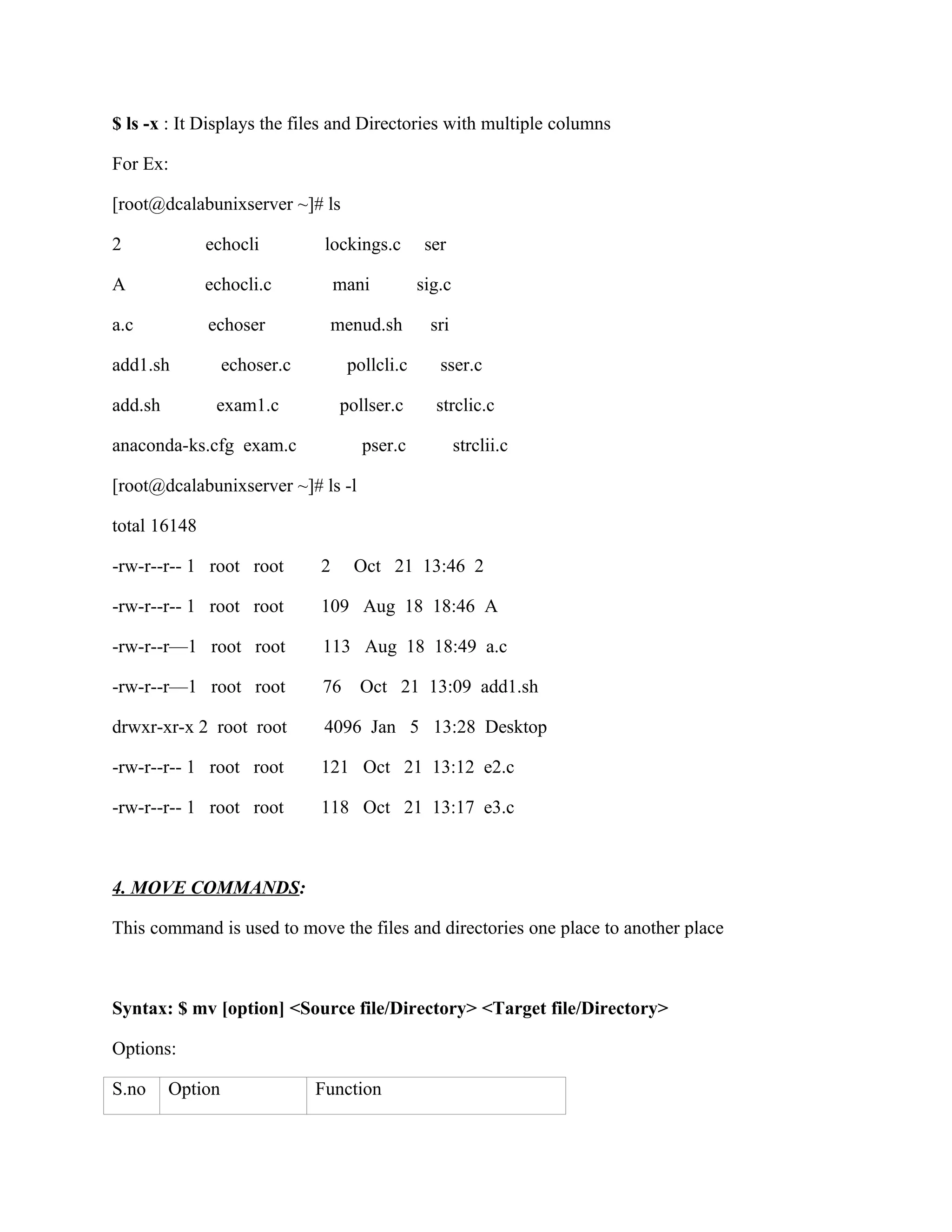 $ ls -x : It Displays the files and Directories with multiple columns

For Ex:

[root@dcalabunixserver ~]# ls

2             echocli          lockings.c       ser

A             echocli.c           mani         sig.c

a.c           echoser          menud.sh         sri

add1.sh           echoser.c        pollcli.c      sser.c

add.sh         exam1.c            pollser.c      strclic.c

anaconda-ks.cfg exam.c               pser.c            strclii.c

[root@dcalabunixserver ~]# ls -l

total 16148

-rw-r--r-- 1 root root        2     Oct 21 13:46 2

-rw-r--r-- 1 root root        109 Aug 18 18:46 A

-rw-r--r—1 root root          113 Aug 18 18:49 a.c

-rw-r--r—1 root root          76    Oct 21 13:09 add1.sh

drwxr-xr-x 2 root root         4096 Jan 5 13:28 Desktop

-rw-r--r-- 1 root root        121 Oct 21 13:12 e2.c

-rw-r--r-- 1 root root        118 Oct 21 13:17 e3.c



4. MOVE COMMANDS:

This command is used to move the files and directories one place to another place



Syntax: $ mv [option] <Source file/Directory> <Target file/Directory>

Options:

S.no     Option               Function
 