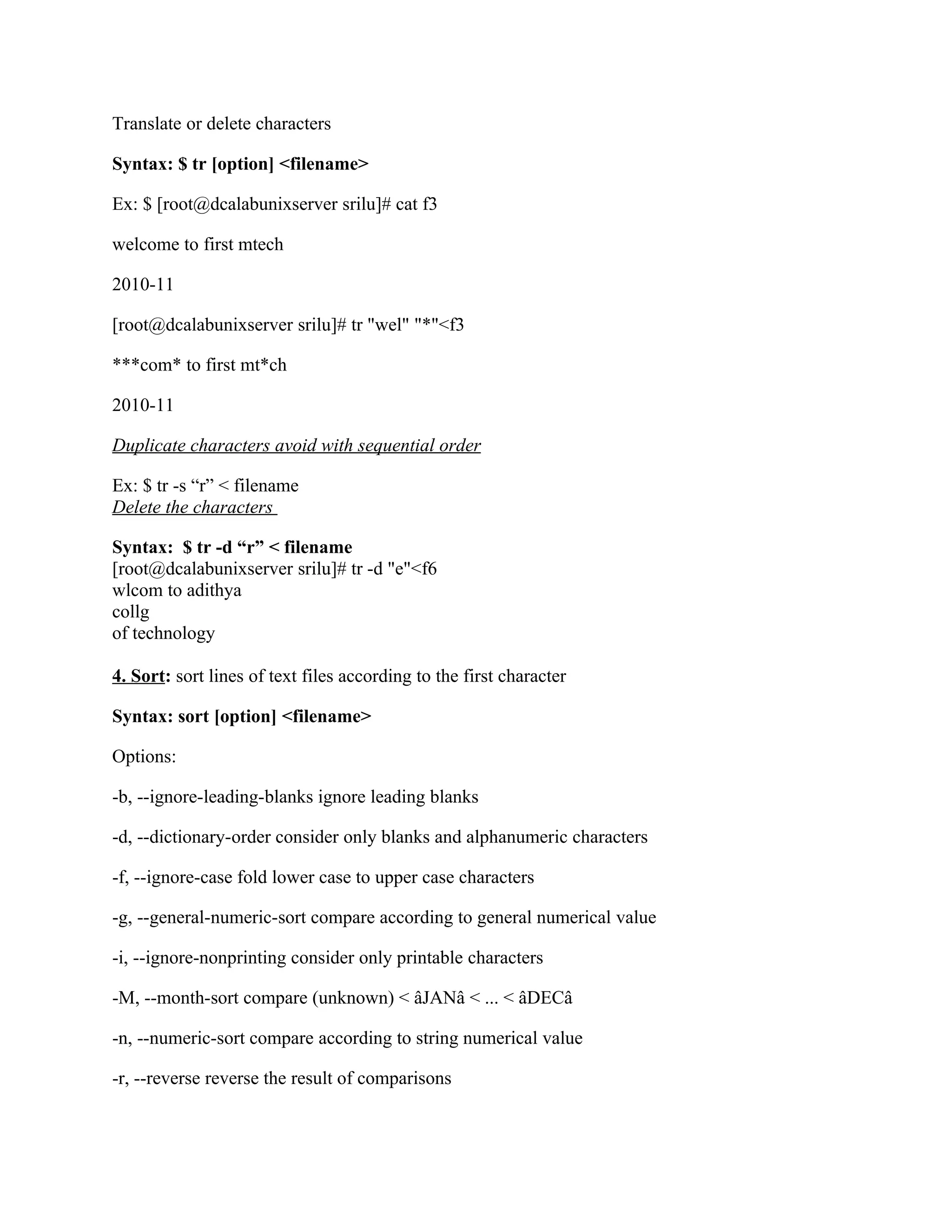 Translate or delete characters

Syntax: $ tr [option] <filename>

Ex: $ [root@dcalabunixserver srilu]# cat f3

welcome to first mtech

2010-11

[root@dcalabunixserver srilu]# tr "wel" "*"<f3

***com* to first mt*ch

2010-11

Duplicate characters avoid with sequential order

Ex: $ tr -s “r” < filename
Delete the characters

Syntax: $ tr -d “r” < filename
[root@dcalabunixserver srilu]# tr -d "e"<f6
wlcom to adithya
collg
of technology

4. Sort: sort lines of text files according to the first character

Syntax: sort [option] <filename>

Options:

-b, --ignore-leading-blanks ignore leading blanks

-d, --dictionary-order consider only blanks and alphanumeric characters

-f, --ignore-case fold lower case to upper case characters

-g, --general-numeric-sort compare according to general numerical value

-i, --ignore-nonprinting consider only printable characters

-M, --month-sort compare (unknown) < âJANâ < ... < âDECâ

-n, --numeric-sort compare according to string numerical value

-r, --reverse reverse the result of comparisons
 