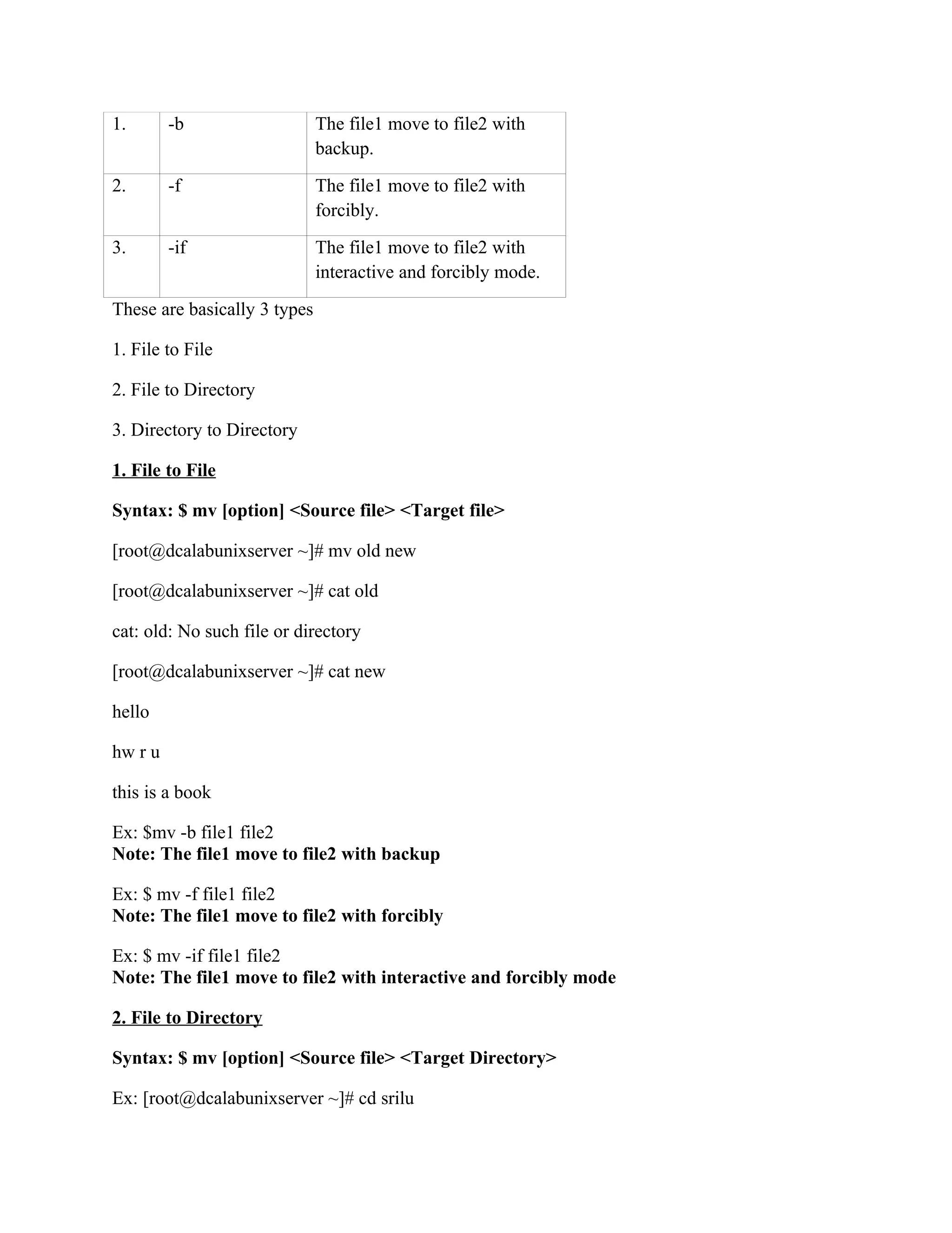 1.       -b                   The file1 move to file2 with
                              backup.
2.       -f                   The file1 move to file2 with
                              forcibly.
3.       -if                  The file1 move to file2 with
                              interactive and forcibly mode.
These are basically 3 types

1. File to File

2. File to Directory

3. Directory to Directory

1. File to File

Syntax: $ mv [option] <Source file> <Target file>

[root@dcalabunixserver ~]# mv old new

[root@dcalabunixserver ~]# cat old

cat: old: No such file or directory

[root@dcalabunixserver ~]# cat new

hello

hw r u

this is a book

Ex: $mv -b file1 file2
Note: The file1 move to file2 with backup

Ex: $ mv -f file1 file2
Note: The file1 move to file2 with forcibly

Ex: $ mv -if file1 file2
Note: The file1 move to file2 with interactive and forcibly mode

2. File to Directory

Syntax: $ mv [option] <Source file> <Target Directory>

Ex: [root@dcalabunixserver ~]# cd srilu
 