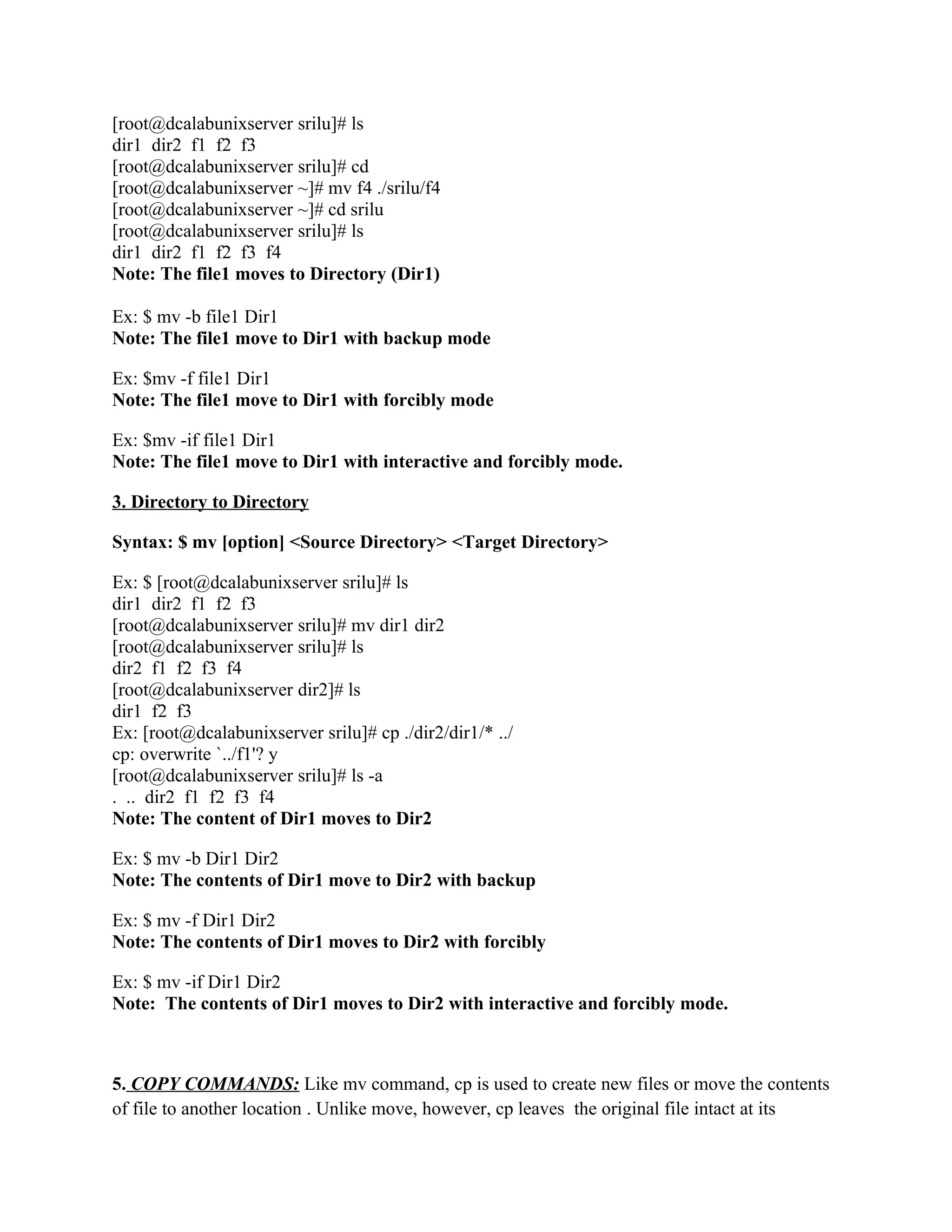 [root@dcalabunixserver srilu]# ls
dir1 dir2 f1 f2 f3
[root@dcalabunixserver srilu]# cd
[root@dcalabunixserver ~]# mv f4 ./srilu/f4
[root@dcalabunixserver ~]# cd srilu
[root@dcalabunixserver srilu]# ls
dir1 dir2 f1 f2 f3 f4
Note: The file1 moves to Directory (Dir1)

Ex: $ mv -b file1 Dir1
Note: The file1 move to Dir1 with backup mode

Ex: $mv -f file1 Dir1
Note: The file1 move to Dir1 with forcibly mode

Ex: $mv -if file1 Dir1
Note: The file1 move to Dir1 with interactive and forcibly mode.

3. Directory to Directory

Syntax: $ mv [option] <Source Directory> <Target Directory>

Ex: $ [root@dcalabunixserver srilu]# ls
dir1 dir2 f1 f2 f3
[root@dcalabunixserver srilu]# mv dir1 dir2
[root@dcalabunixserver srilu]# ls
dir2 f1 f2 f3 f4
[root@dcalabunixserver dir2]# ls
dir1 f2 f3
Ex: [root@dcalabunixserver srilu]# cp ./dir2/dir1/* ../
cp: overwrite `../f1'? y
[root@dcalabunixserver srilu]# ls -a
. .. dir2 f1 f2 f3 f4
Note: The content of Dir1 moves to Dir2

Ex: $ mv -b Dir1 Dir2
Note: The contents of Dir1 move to Dir2 with backup

Ex: $ mv -f Dir1 Dir2
Note: The contents of Dir1 moves to Dir2 with forcibly

Ex: $ mv -if Dir1 Dir2
Note: The contents of Dir1 moves to Dir2 with interactive and forcibly mode.



5. COPY COMMANDS: Like mv command, cp is used to create new files or move the contents
of file to another location . Unlike move, however, cp leaves the original file intact at its
 