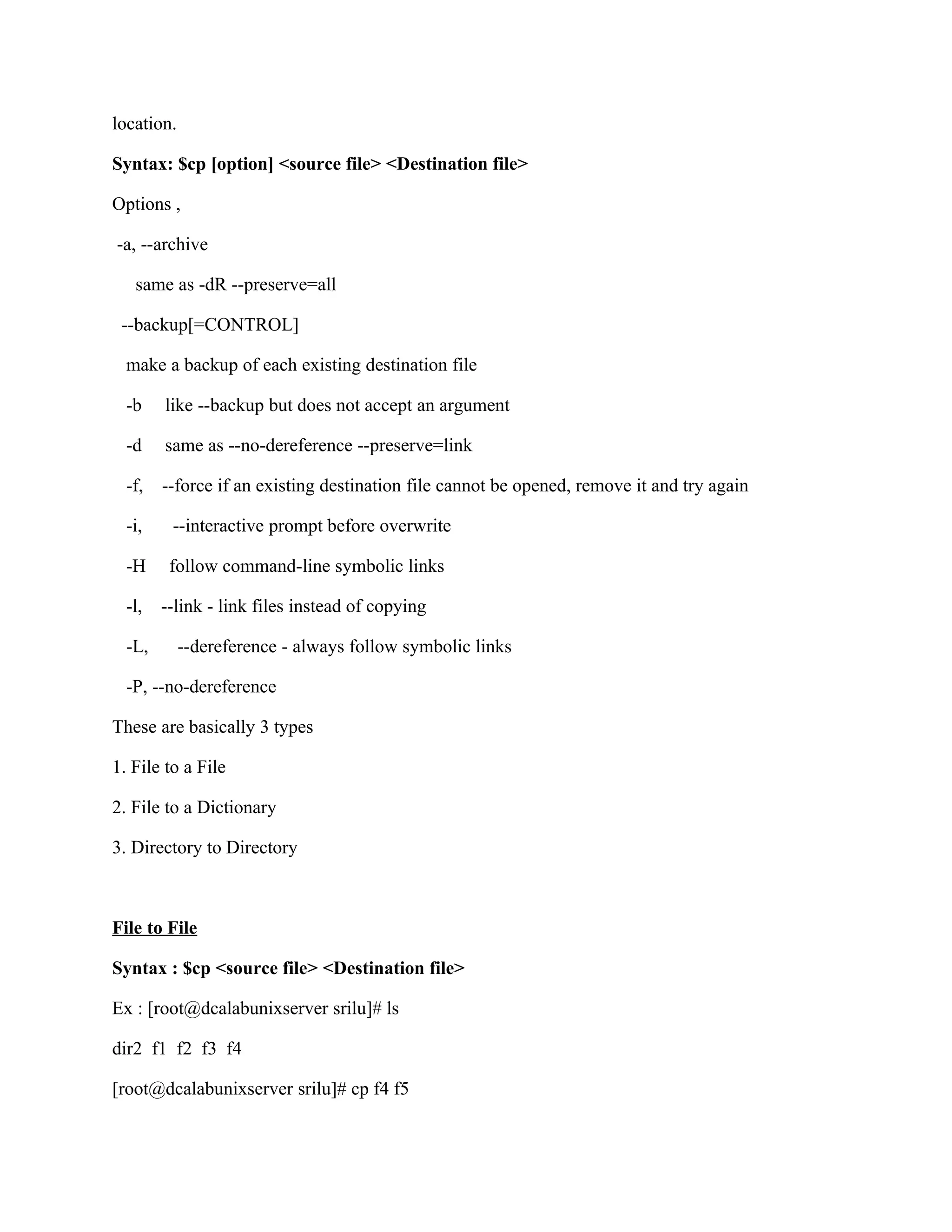location.

Syntax: $cp [option] <source file> <Destination file>

Options ,

-a, --archive

   same as -dR --preserve=all

 --backup[=CONTROL]

  make a backup of each existing destination file

  -b    like --backup but does not accept an argument

  -d    same as --no-dereference --preserve=link

  -f,   --force if an existing destination file cannot be opened, remove it and try again

  -i,    --interactive prompt before overwrite

  -H     follow command-line symbolic links

  -l,   --link - link files instead of copying

  -L,       --dereference - always follow symbolic links

  -P, --no-dereference

These are basically 3 types

1. File to a File

2. File to a Dictionary

3. Directory to Directory



File to File

Syntax : $cp <source file> <Destination file>

Ex : [root@dcalabunixserver srilu]# ls

dir2 f1 f2 f3 f4

[root@dcalabunixserver srilu]# cp f4 f5
 