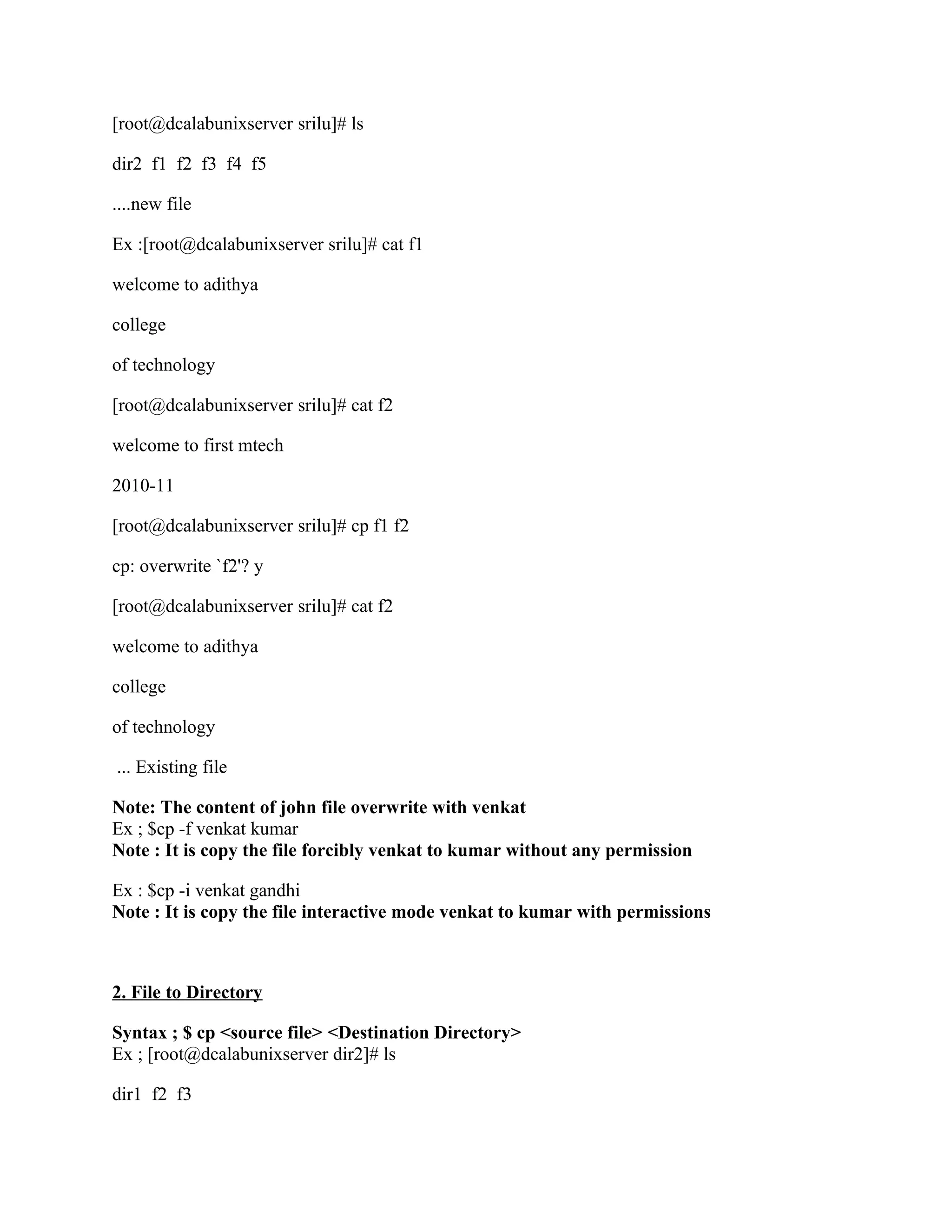 [root@dcalabunixserver srilu]# ls

dir2 f1 f2 f3 f4 f5

....new file

Ex :[root@dcalabunixserver srilu]# cat f1

welcome to adithya

college

of technology

[root@dcalabunixserver srilu]# cat f2

welcome to first mtech

2010-11

[root@dcalabunixserver srilu]# cp f1 f2

cp: overwrite `f2'? y

[root@dcalabunixserver srilu]# cat f2

welcome to adithya

college

of technology

... Existing file

Note: The content of john file overwrite with venkat
Ex ; $cp -f venkat kumar
Note : It is copy the file forcibly venkat to kumar without any permission

Ex : $cp -i venkat gandhi
Note : It is copy the file interactive mode venkat to kumar with permissions



2. File to Directory

Syntax ; $ cp <source file> <Destination Directory>
Ex ; [root@dcalabunixserver dir2]# ls

dir1 f2 f3
 