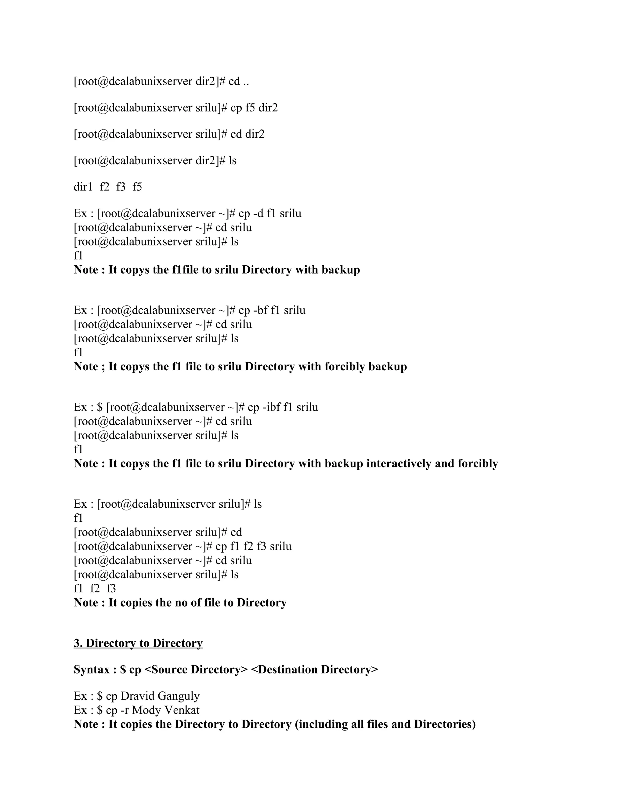 [root@dcalabunixserver dir2]# cd ..

[root@dcalabunixserver srilu]# cp f5 dir2

[root@dcalabunixserver srilu]# cd dir2

[root@dcalabunixserver dir2]# ls

dir1 f2 f3 f5

Ex : [root@dcalabunixserver ~]# cp -d f1 srilu
[root@dcalabunixserver ~]# cd srilu
[root@dcalabunixserver srilu]# ls
f1
Note : It copys the f1file to srilu Directory with backup


Ex : [root@dcalabunixserver ~]# cp -bf f1 srilu
[root@dcalabunixserver ~]# cd srilu
[root@dcalabunixserver srilu]# ls
f1
Note ; It copys the f1 file to srilu Directory with forcibly backup


Ex : $ [root@dcalabunixserver ~]# cp -ibf f1 srilu
[root@dcalabunixserver ~]# cd srilu
[root@dcalabunixserver srilu]# ls
f1
Note : It copys the f1 file to srilu Directory with backup interactively and forcibly


Ex : [root@dcalabunixserver srilu]# ls
f1
[root@dcalabunixserver srilu]# cd
[root@dcalabunixserver ~]# cp f1 f2 f3 srilu
[root@dcalabunixserver ~]# cd srilu
[root@dcalabunixserver srilu]# ls
f1 f2 f3
Note : It copies the no of file to Directory


3. Directory to Directory

Syntax : $ cp <Source Directory> <Destination Directory>

Ex : $ cp Dravid Ganguly
Ex : $ cp -r Mody Venkat
Note : It copies the Directory to Directory (including all files and Directories)
 
