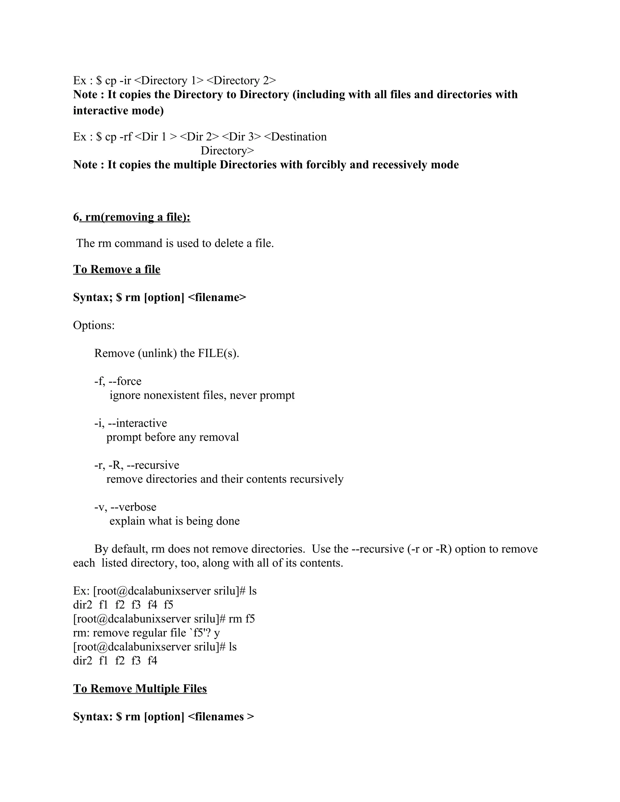Ex : $ cp -ir <Directory 1> <Directory 2>
Note : It copies the Directory to Directory (including with all files and directories with
interactive mode)

Ex : $ cp -rf <Dir 1 > <Dir 2> <Dir 3> <Destination
                          Directory>
Note : It copies the multiple Directories with forcibly and recessively mode



6. rm(removing a file):

The rm command is used to delete a file.

To Remove a file

Syntax; $ rm [option] <filename>

Options:

    Remove (unlink) the FILE(s).

    -f, --force
        ignore nonexistent files, never prompt

    -i, --interactive
        prompt before any removal

    -r, -R, --recursive
       remove directories and their contents recursively

    -v, --verbose
        explain what is being done

    By default, rm does not remove directories. Use the --recursive (-r or -R) option to remove
each listed directory, too, along with all of its contents.

Ex: [root@dcalabunixserver srilu]# ls
dir2 f1 f2 f3 f4 f5
[root@dcalabunixserver srilu]# rm f5
rm: remove regular file `f5'? y
[root@dcalabunixserver srilu]# ls
dir2 f1 f2 f3 f4

To Remove Multiple Files

Syntax: $ rm [option] <filenames >
 