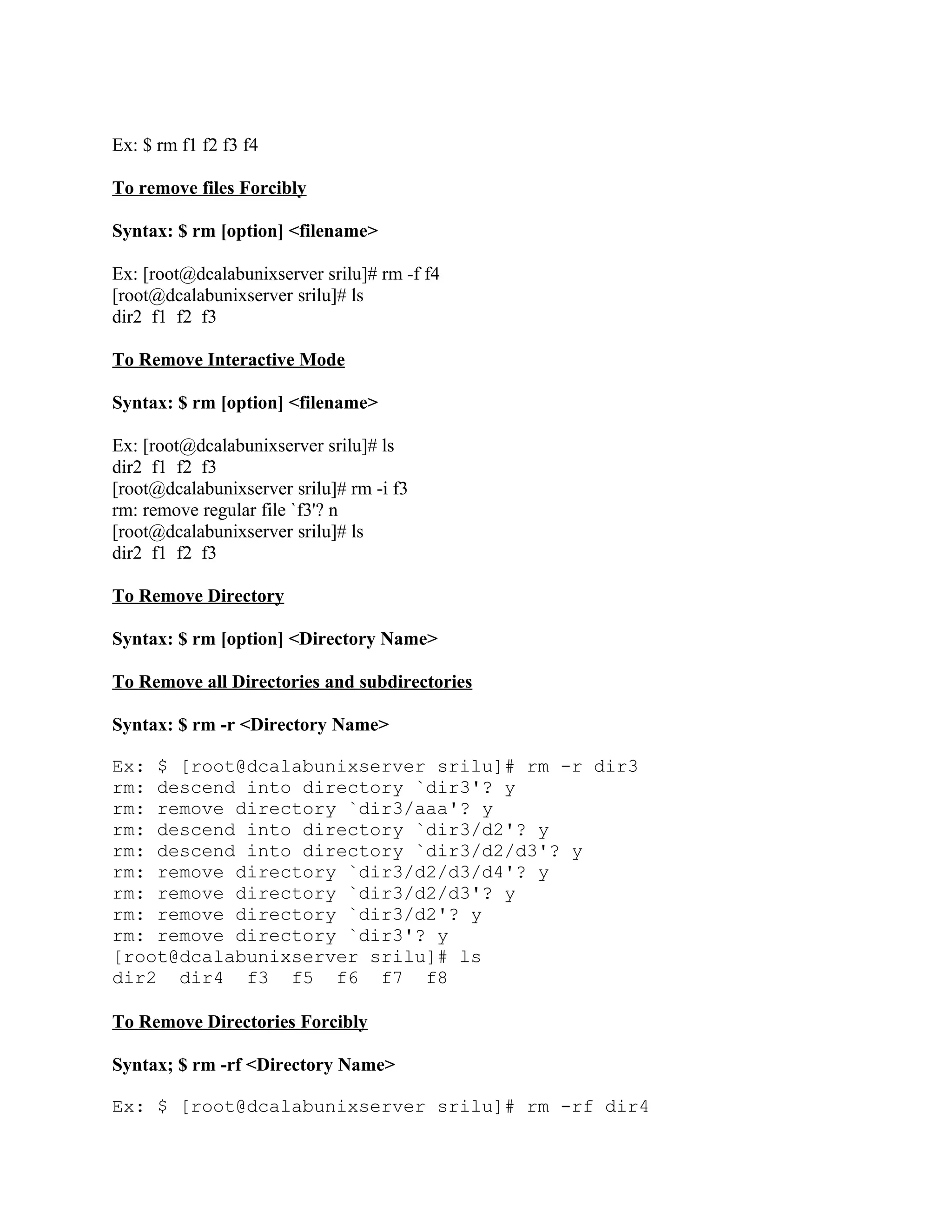 Ex: $ rm f1 f2 f3 f4

To remove files Forcibly

Syntax: $ rm [option] <filename>

Ex: [root@dcalabunixserver srilu]# rm -f f4
[root@dcalabunixserver srilu]# ls
dir2 f1 f2 f3

To Remove Interactive Mode

Syntax: $ rm [option] <filename>

Ex: [root@dcalabunixserver srilu]# ls
dir2 f1 f2 f3
[root@dcalabunixserver srilu]# rm -i f3
rm: remove regular file `f3'? n
[root@dcalabunixserver srilu]# ls
dir2 f1 f2 f3

To Remove Directory

Syntax: $ rm [option] <Directory Name>

To Remove all Directories and subdirectories

Syntax: $ rm -r <Directory Name>

Ex: $ [root@dcalabunixserver srilu]# rm -r dir3
rm: descend into directory `dir3'? y
rm: remove directory `dir3/aaa'? y
rm: descend into directory `dir3/d2'? y
rm: descend into directory `dir3/d2/d3'? y
rm: remove directory `dir3/d2/d3/d4'? y
rm: remove directory `dir3/d2/d3'? y
rm: remove directory `dir3/d2'? y
rm: remove directory `dir3'? y
[root@dcalabunixserver srilu]# ls
dir2 dir4 f3 f5 f6 f7 f8

To Remove Directories Forcibly

Syntax; $ rm -rf <Directory Name>

Ex: $ [root@dcalabunixserver srilu]# rm -rf dir4
 