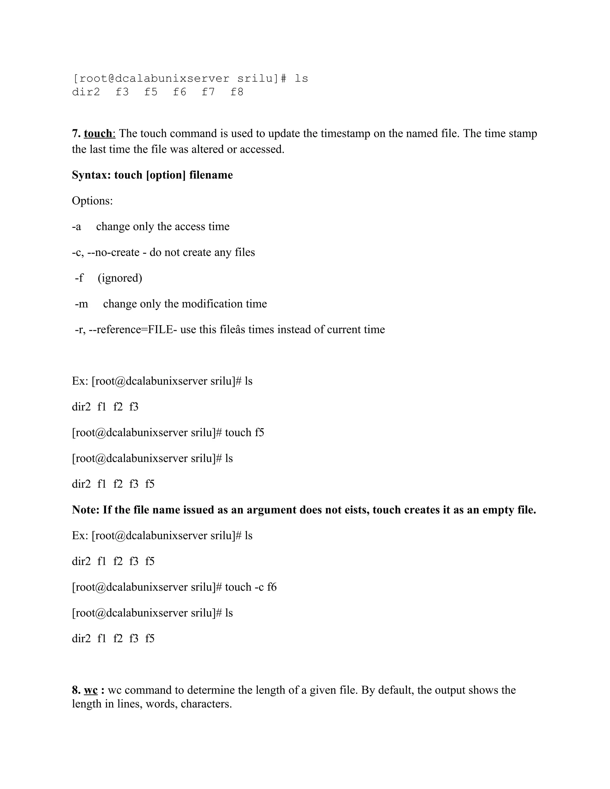 [root@dcalabunixserver srilu]# ls
dir2 f3 f5 f6 f7 f8


7. touch: The touch command is used to update the timestamp on the named file. The time stamp
the last time the file was altered or accessed.

Syntax: touch [option] filename

Options:

-a   change only the access time

-c, --no-create - do not create any files

-f   (ignored)

-m     change only the modification time

-r, --reference=FILE- use this fileâs times instead of current time



Ex: [root@dcalabunixserver srilu]# ls

dir2 f1 f2 f3

[root@dcalabunixserver srilu]# touch f5

[root@dcalabunixserver srilu]# ls

dir2 f1 f2 f3 f5

Note: If the file name issued as an argument does not eists, touch creates it as an empty file.

Ex: [root@dcalabunixserver srilu]# ls

dir2 f1 f2 f3 f5

[root@dcalabunixserver srilu]# touch -c f6

[root@dcalabunixserver srilu]# ls

dir2 f1 f2 f3 f5



8. wc : wc command to determine the length of a given file. By default, the output shows the
length in lines, words, characters.
 