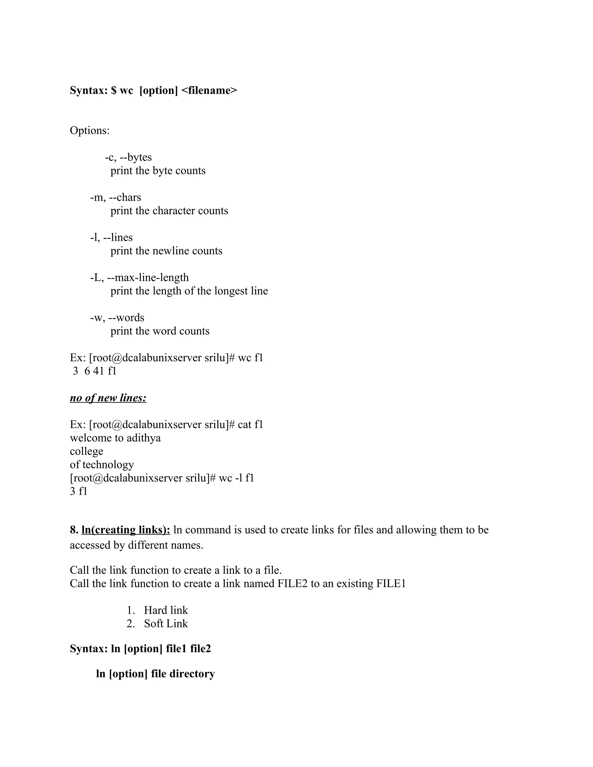 Syntax: $ wc [option] <filename>


Options:

       -c, --bytes
        print the byte counts

    -m, --chars
        print the character counts

    -l, --lines
          print the newline counts

    -L, --max-line-length
         print the length of the longest line

    -w, --words
         print the word counts

Ex: [root@dcalabunixserver srilu]# wc f1
3 6 41 f1

no of new lines:

Ex: [root@dcalabunixserver srilu]# cat f1
welcome to adithya
college
of technology
[root@dcalabunixserver srilu]# wc -l f1
3 f1


8. ln(creating links): ln command is used to create links for files and allowing them to be
accessed by different names.

Call the link function to create a link to a file.
Call the link function to create a link named FILE2 to an existing FILE1

            1. Hard link
            2. Soft Link

Syntax: ln [option] file1 file2

     ln [option] file directory
 