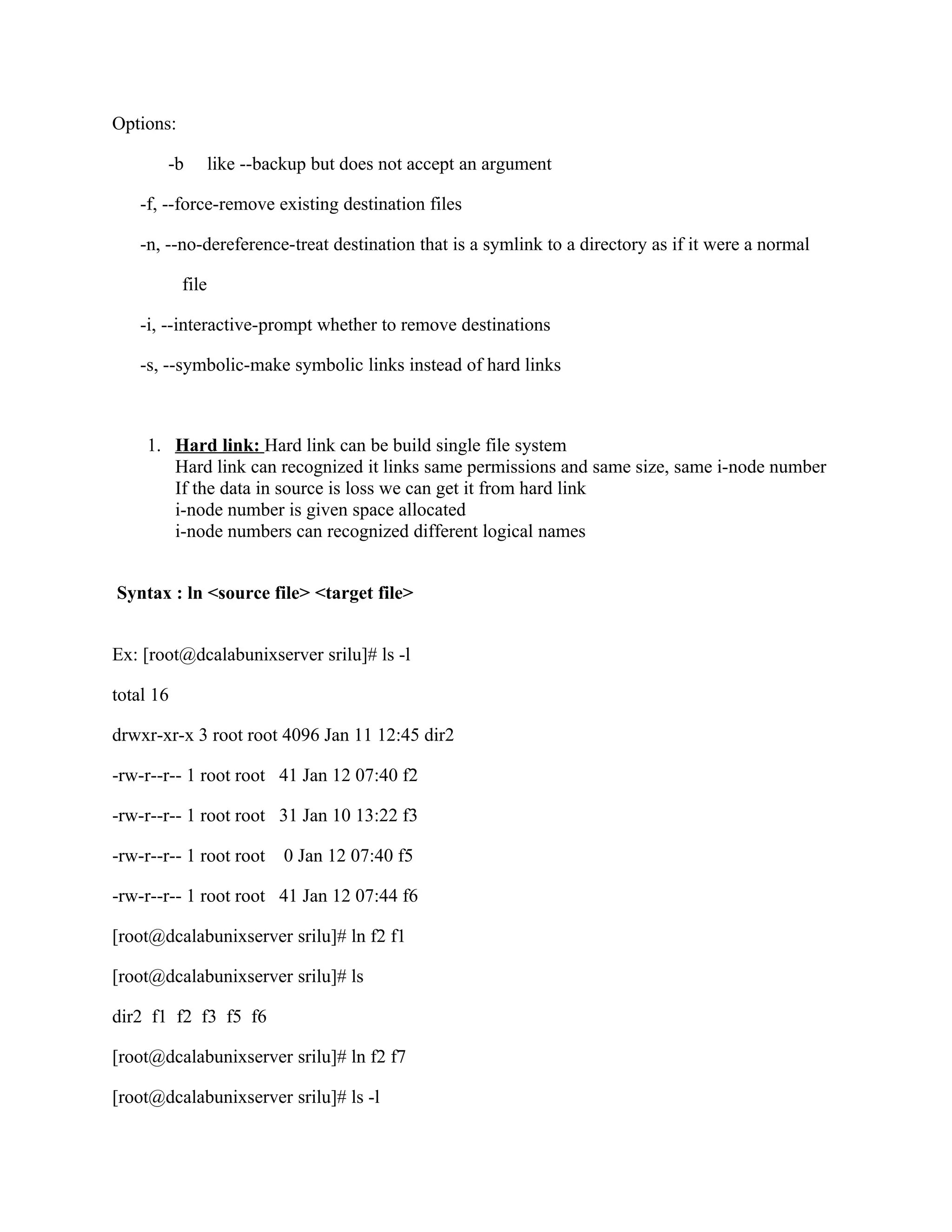 Options:

        -b        like --backup but does not accept an argument

    -f, --force-remove existing destination files

    -n, --no-dereference-treat destination that is a symlink to a directory as if it were a normal

           file

    -i, --interactive-prompt whether to remove destinations

    -s, --symbolic-make symbolic links instead of hard links



     1. Hard link: Hard link can be build single file system
        Hard link can recognized it links same permissions and same size, same i-node number
        If the data in source is loss we can get it from hard link
        i-node number is given space allocated
        i-node numbers can recognized different logical names


Syntax : ln <source file> <target file>


Ex: [root@dcalabunixserver srilu]# ls -l

total 16

drwxr-xr-x 3 root root 4096 Jan 11 12:45 dir2

-rw-r--r-- 1 root root 41 Jan 12 07:40 f2

-rw-r--r-- 1 root root 31 Jan 10 13:22 f3

-rw-r--r-- 1 root root      0 Jan 12 07:40 f5

-rw-r--r-- 1 root root 41 Jan 12 07:44 f6

[root@dcalabunixserver srilu]# ln f2 f1

[root@dcalabunixserver srilu]# ls

dir2 f1 f2 f3 f5 f6

[root@dcalabunixserver srilu]# ln f2 f7

[root@dcalabunixserver srilu]# ls -l
 