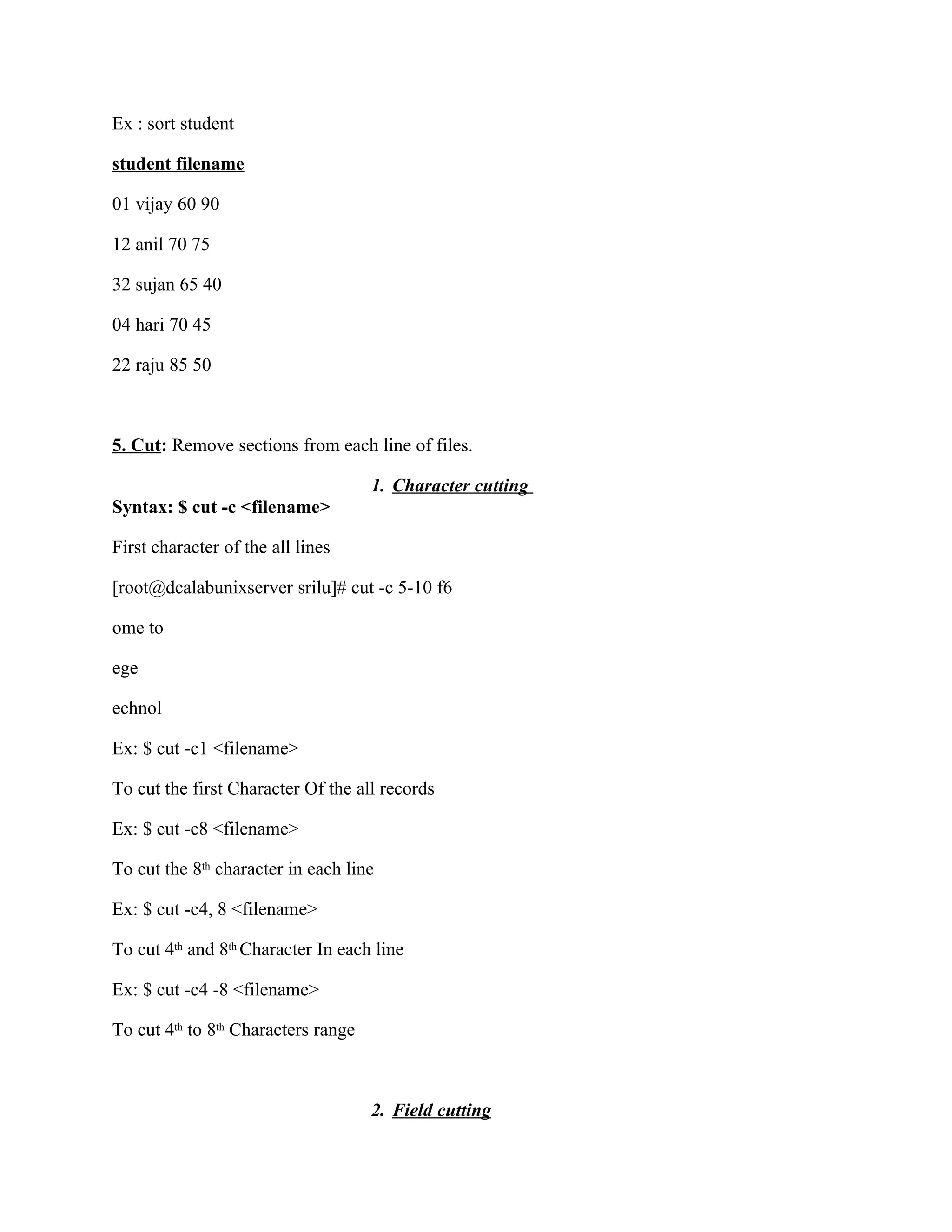 Ex : sort student

student filename

01 vijay 60 90

12 anil 70 75

32 sujan 65 40

04 hari 70 45

22 raju 85 50



5. Cut: Remove sections from each line of files.

                                     1. Character cutting
Syntax: $ cut -c <filename>

First character of the all lines

[root@dcalabunixserver srilu]# cut -c 5-10 f6

ome to

ege

echnol

Ex: $ cut -c1 <filename>

To cut the first Character Of the all records

Ex: $ cut -c8 <filename>

To cut the 8th character in each line

Ex: $ cut -c4, 8 <filename>

To cut 4th and 8th Character In each line

Ex: $ cut -c4 -8 <filename>

To cut 4th to 8th Characters range



                                     2. Field cutting
 