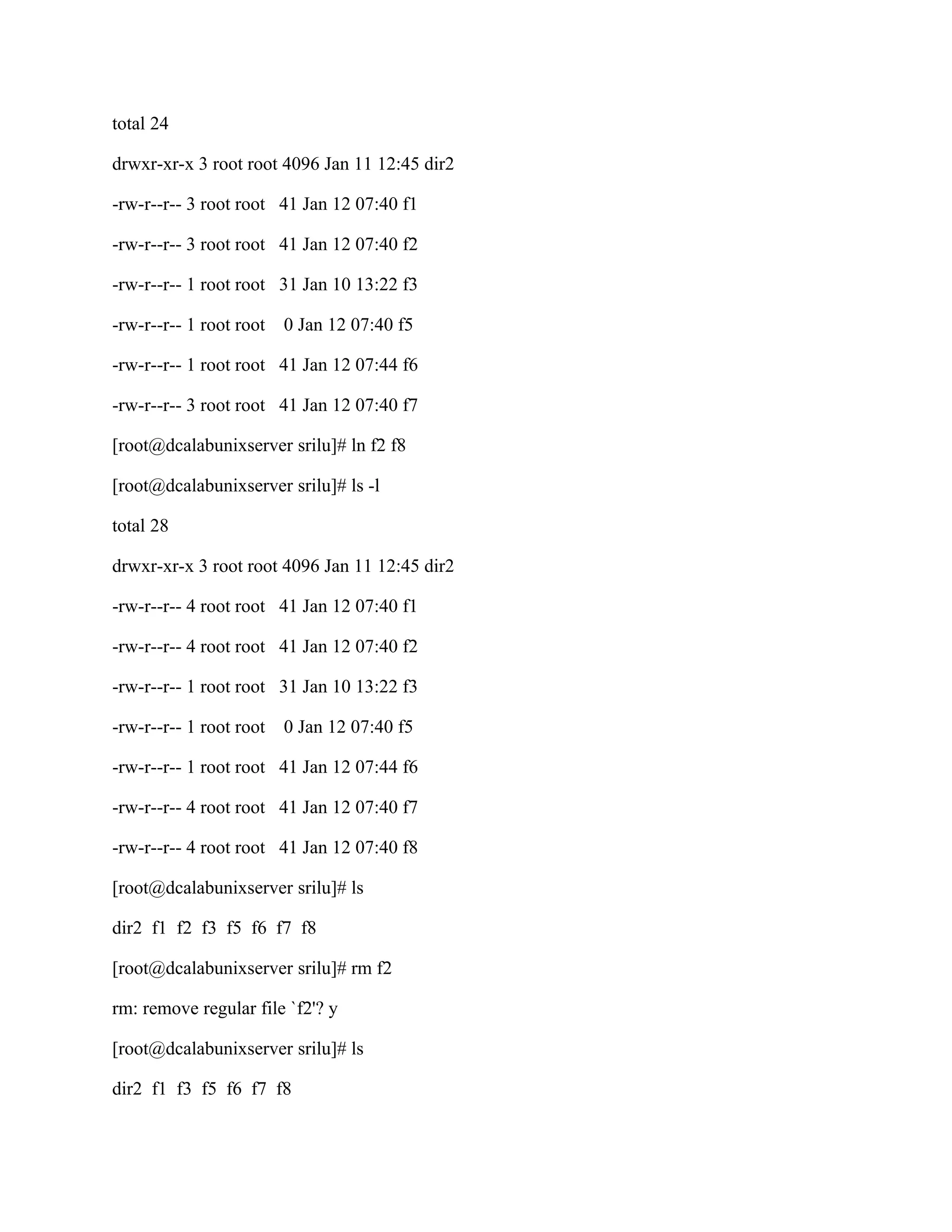 total 24

drwxr-xr-x 3 root root 4096 Jan 11 12:45 dir2

-rw-r--r-- 3 root root 41 Jan 12 07:40 f1

-rw-r--r-- 3 root root 41 Jan 12 07:40 f2

-rw-r--r-- 1 root root 31 Jan 10 13:22 f3

-rw-r--r-- 1 root root   0 Jan 12 07:40 f5

-rw-r--r-- 1 root root 41 Jan 12 07:44 f6

-rw-r--r-- 3 root root 41 Jan 12 07:40 f7

[root@dcalabunixserver srilu]# ln f2 f8

[root@dcalabunixserver srilu]# ls -l

total 28

drwxr-xr-x 3 root root 4096 Jan 11 12:45 dir2

-rw-r--r-- 4 root root 41 Jan 12 07:40 f1

-rw-r--r-- 4 root root 41 Jan 12 07:40 f2

-rw-r--r-- 1 root root 31 Jan 10 13:22 f3

-rw-r--r-- 1 root root   0 Jan 12 07:40 f5

-rw-r--r-- 1 root root 41 Jan 12 07:44 f6

-rw-r--r-- 4 root root 41 Jan 12 07:40 f7

-rw-r--r-- 4 root root 41 Jan 12 07:40 f8

[root@dcalabunixserver srilu]# ls

dir2 f1 f2 f3 f5 f6 f7 f8

[root@dcalabunixserver srilu]# rm f2

rm: remove regular file `f2'? y

[root@dcalabunixserver srilu]# ls

dir2 f1 f3 f5 f6 f7 f8
 