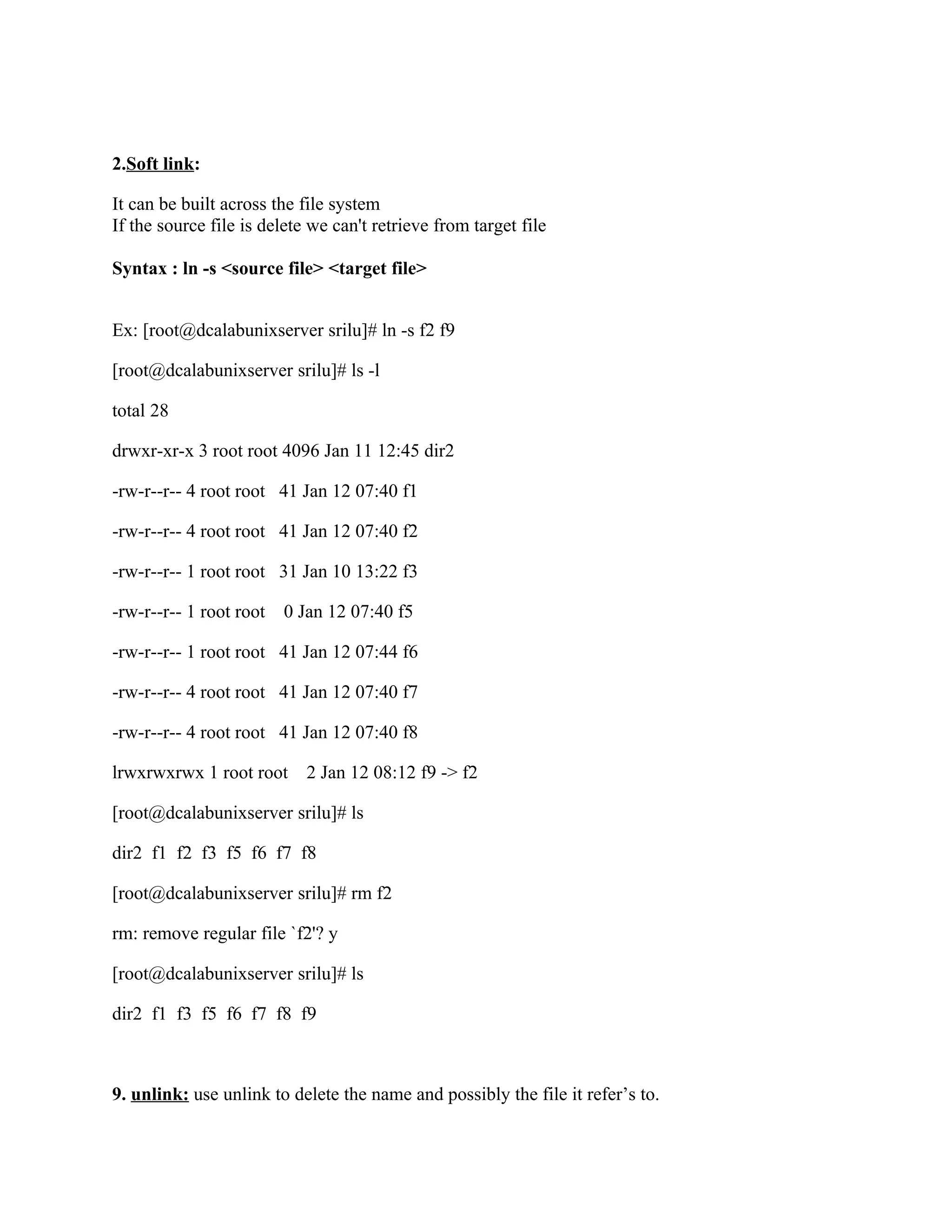 2.Soft link:

It can be built across the file system
If the source file is delete we can't retrieve from target file

Syntax : ln -s <source file> <target file>


Ex: [root@dcalabunixserver srilu]# ln -s f2 f9

[root@dcalabunixserver srilu]# ls -l

total 28

drwxr-xr-x 3 root root 4096 Jan 11 12:45 dir2

-rw-r--r-- 4 root root 41 Jan 12 07:40 f1

-rw-r--r-- 4 root root 41 Jan 12 07:40 f2

-rw-r--r-- 1 root root 31 Jan 10 13:22 f3

-rw-r--r-- 1 root root   0 Jan 12 07:40 f5

-rw-r--r-- 1 root root 41 Jan 12 07:44 f6

-rw-r--r-- 4 root root 41 Jan 12 07:40 f7

-rw-r--r-- 4 root root 41 Jan 12 07:40 f8

lrwxrwxrwx 1 root root 2 Jan 12 08:12 f9 -> f2

[root@dcalabunixserver srilu]# ls

dir2 f1 f2 f3 f5 f6 f7 f8

[root@dcalabunixserver srilu]# rm f2

rm: remove regular file `f2'? y

[root@dcalabunixserver srilu]# ls

dir2 f1 f3 f5 f6 f7 f8 f9



9. unlink: use unlink to delete the name and possibly the file it refer’s to.
 