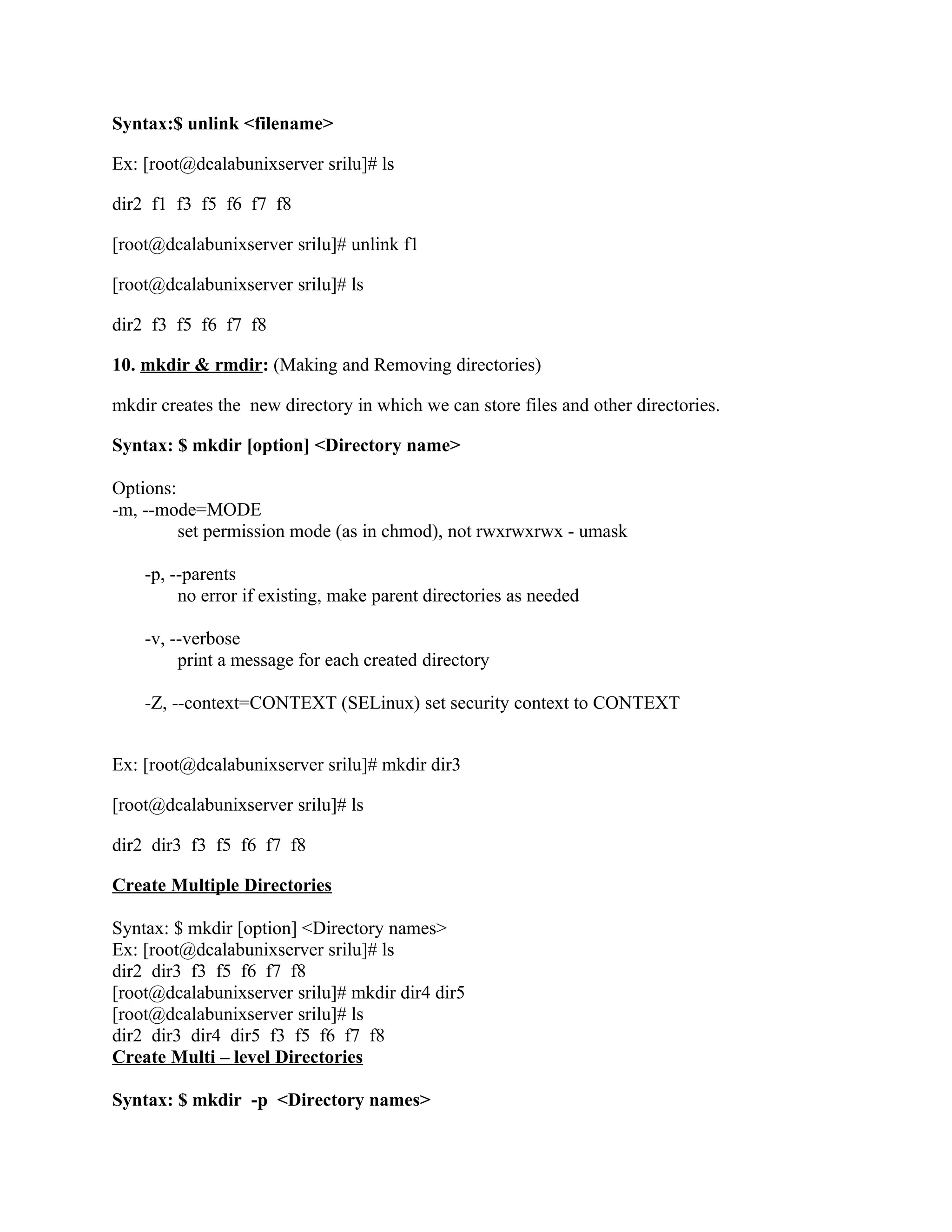 Syntax:$ unlink <filename>

Ex: [root@dcalabunixserver srilu]# ls

dir2 f1 f3 f5 f6 f7 f8

[root@dcalabunixserver srilu]# unlink f1

[root@dcalabunixserver srilu]# ls

dir2 f3 f5 f6 f7 f8

10. mkdir & rmdir: (Making and Removing directories)

mkdir creates the new directory in which we can store files and other directories.

Syntax: $ mkdir [option] <Directory name>

Options:
-m, --mode=MODE
         set permission mode (as in chmod), not rwxrwxrwx - umask

    -p, --parents
         no error if existing, make parent directories as needed

    -v, --verbose
         print a message for each created directory

    -Z, --context=CONTEXT (SELinux) set security context to CONTEXT


Ex: [root@dcalabunixserver srilu]# mkdir dir3

[root@dcalabunixserver srilu]# ls

dir2 dir3 f3 f5 f6 f7 f8

Create Multiple Directories

Syntax: $ mkdir [option] <Directory names>
Ex: [root@dcalabunixserver srilu]# ls
dir2 dir3 f3 f5 f6 f7 f8
[root@dcalabunixserver srilu]# mkdir dir4 dir5
[root@dcalabunixserver srilu]# ls
dir2 dir3 dir4 dir5 f3 f5 f6 f7 f8
Create Multi – level Directories

Syntax: $ mkdir -p <Directory names>
 