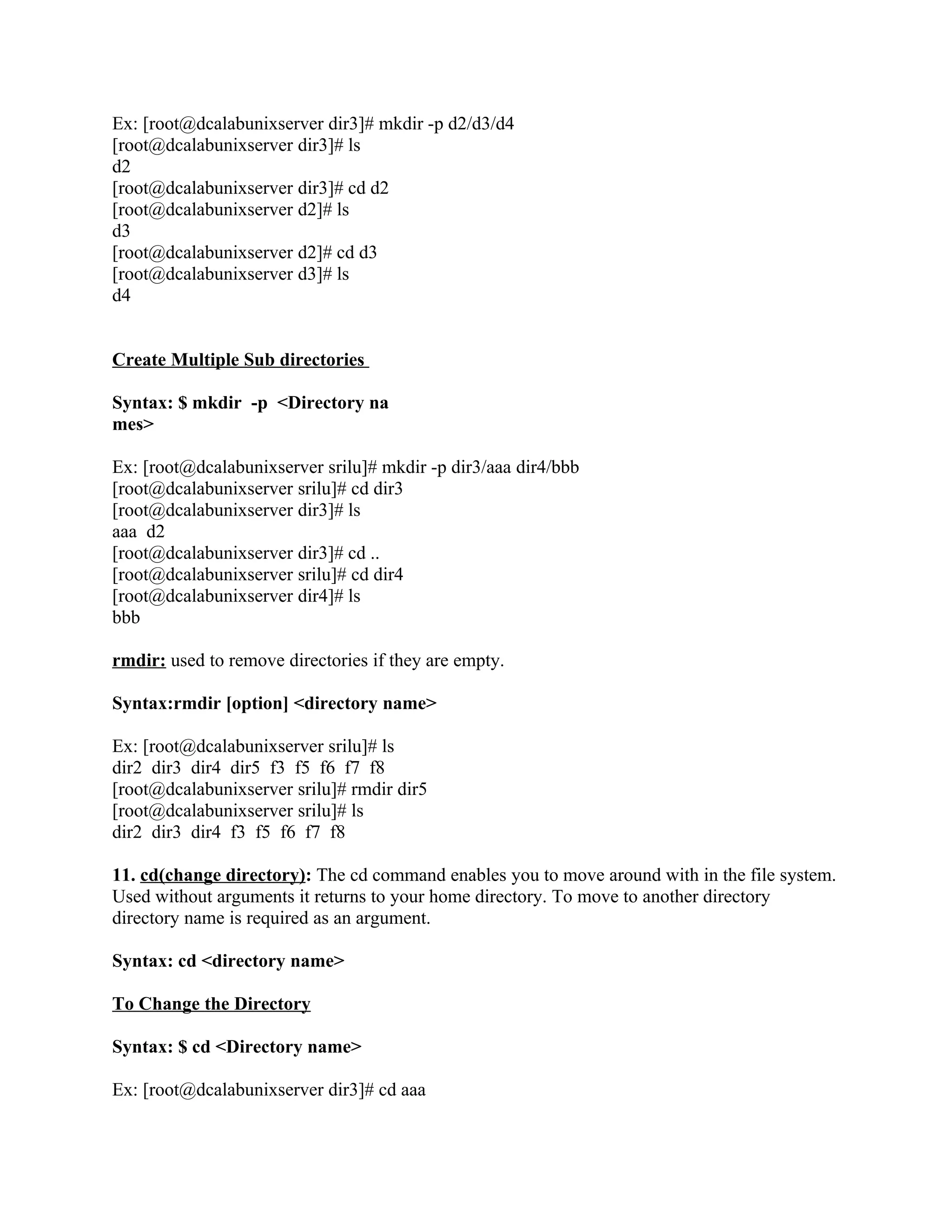 Ex: [root@dcalabunixserver dir3]# mkdir -p d2/d3/d4
[root@dcalabunixserver dir3]# ls
d2
[root@dcalabunixserver dir3]# cd d2
[root@dcalabunixserver d2]# ls
d3
[root@dcalabunixserver d2]# cd d3
[root@dcalabunixserver d3]# ls
d4


Create Multiple Sub directories

Syntax: $ mkdir -p <Directory na
mes>

Ex: [root@dcalabunixserver srilu]# mkdir -p dir3/aaa dir4/bbb
[root@dcalabunixserver srilu]# cd dir3
[root@dcalabunixserver dir3]# ls
aaa d2
[root@dcalabunixserver dir3]# cd ..
[root@dcalabunixserver srilu]# cd dir4
[root@dcalabunixserver dir4]# ls
bbb

rmdir: used to remove directories if they are empty.

Syntax:rmdir [option] <directory name>

Ex: [root@dcalabunixserver srilu]# ls
dir2 dir3 dir4 dir5 f3 f5 f6 f7 f8
[root@dcalabunixserver srilu]# rmdir dir5
[root@dcalabunixserver srilu]# ls
dir2 dir3 dir4 f3 f5 f6 f7 f8

11. cd(change directory): The cd command enables you to move around with in the file system.
Used without arguments it returns to your home directory. To move to another directory
directory name is required as an argument.

Syntax: cd <directory name>

To Change the Directory

Syntax: $ cd <Directory name>

Ex: [root@dcalabunixserver dir3]# cd aaa
 